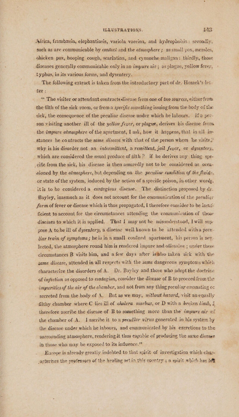 Ajrica, frambesia, elephantiasis, variola vaccina, and hydrophobia: secondly, such as are communicable by contact and the atmosphere ; as smal! pox, measles, chicken pox, hooping cough, scarlatina, and cynanche maligna: thirdly, those diseases generally communicable only in an impure air; as plague, yellow fever, typhus, in its various forms, and dysentery. . The following extract is taken from the introductory part of dr. Hosack’s tei- ter ; ; e “* The visiter or attendant contracts disease from one of tivo sources, either froma the filth of the sick room, or froma specific something issuing from the body of the sick, the consequence of the peculiar disease under which helabours. Ifa per- gon visiting another ill of the yellon fever, or plague, derives his disease from, the impure atmosphere of the apartment, I ask, how it happens, that in all im stances he contracts the same disease with that of the person whem he visits? why is his diserder not an intermitient, a remittent, jail fever, or dysentery, which are considered the usual produce of filth ? if he derives any thing spe- _¢ific from the sick, his disease is then assuredly not to be considered as occa- -sioned by the atmosphere, but depending on the peculiar condition of the fluids, or state of the system, induced by the action of a specific poison, in.other words, itis to be considered a contagious disease. The distinction proposed by dr. Bayley, inasmuch as it does not account for the communication of the peculiar form of fever or disease which is thus propagated, I therefore consider to be insul: ficient to account for the circumstances attending the communication of those diseases to which it is applied. That I may not be misunderstood, [will sup- pose A to be ill of dysentery, a disease weil known to be attended witha pec. tiar train of symptoms ; he is in a small confined apartment, his person ig neg. lected, the atmosphere round him is rendered impure and offensive ; under these Greamstances B visits him, and afew days after isalso taken sick with the same disease, attended in all respects with the same dangerous symptoms which characterize the disorders of A. Dr. Bayley and those who adopt the doctrine of infection as opposed to contagion, consider the disease of B to proceed from the impurities of the air of the chamber, and not from any thing peciliay emanating or secreted from the body of A. But as we may, without Aazard, visit an equally filthy chamber where C lies ill of cholera morbus, or D with a broken dimb, I therefore ascribe the disease of B te something more than the impure air of the chamber of A. [ascribe it to a peculiar virus generated in his system by the disease under which he labours, and communicated by his excretions to the surrounding atmosphere, rendering it thus capable of producing the same disease in those who may be exposed to its influence.”’ Europe is already greatly indebted to that spirit of investigation which char- acterizes the vrofessors of the healing artin this country ; a spirit which has 1&amp;&amp;