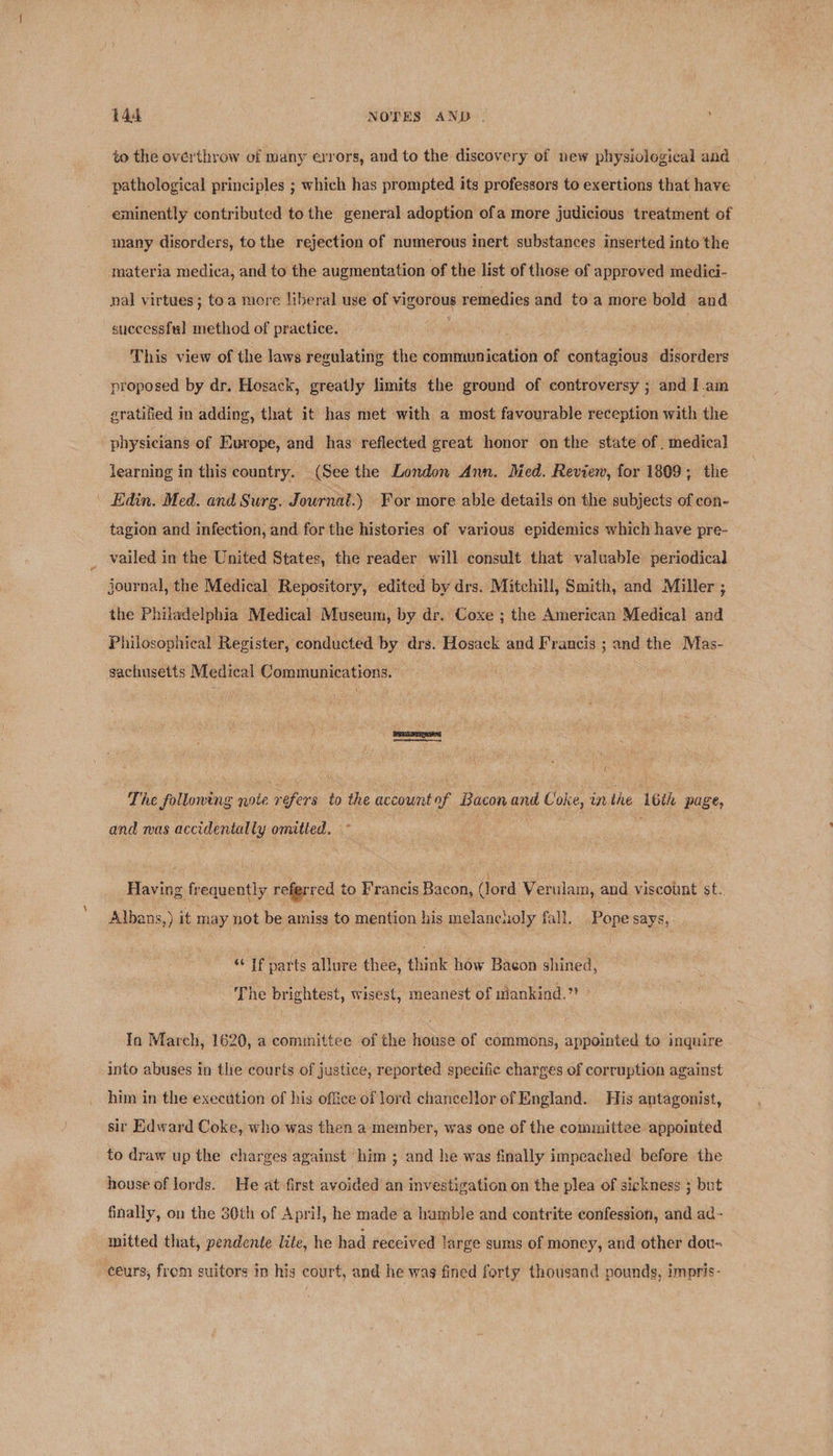 to the over'throw of many errors, and to the discovery of new physiological and pathological principles ; which has prompted its professors to exertions that have eminently contributed to the general adoption ofa more judicious treatment of many disorders, tothe rejection of numerous inert substances inserted into the materia medica, and to the augmentation of the list of those of approved medici- nal virtues; toa more liberal use of vigorous remedies and to'a more bold and successful method of practice. . This view of the laws regulating the communication of contagious disorders proposed by dr, Hosack, greatly limits the ground of controversy ; and I.am gratified in adding, that it has met with a most favourable reception with the physicians of Europe, and has’ reflected great honor on the state of . medical learning in this country. (See the London Ann. Med. Revien, for 1809; the | Edin. Med. and Surg. Journat.) For more able details on the subjects of con- tagion and infection, and for the histories of various epidemics which have pre- _ vailed in the United States, the reader will consult that valuable periodical journal, the Medical Repository, edited by drs. Mitchill, Smith, and Miller ; the Philadelphia Medical Museum, by dr. Coxe ; the American Medical and Philosophical Register, conducted by drs. Hosack and Francis ; and the Mas- sachusetts Medical Communications. resort The folloning note refers to the accountof Bacon and Coke, inthe 16th page, and mas accidentally omitted. ~ t f ‘ d 4 z 2 | # Having frequently referred to Francis Bacon, (lord Verulam, and viscount st. Albans,) it may not be amiss to mention his melancuoly fall, Pope says, “If parts allure thee, think how Bacon shined, The brightest, wisest, meanest of mankind.” Ia March, 1620, a committee of the house of commons, appointed to inquire into abuses in the courts of justice, reported specific charges of corruption against him in the execution of his office of lord chancellor of England. His antagonist, sir Edward Coke, who was then a:‘member, was one of the committee appointed to draw up the charges against him ; and he was finally impeached before the house of lords. He at first avoided an investigation on the plea of si¢kness 3 but finally, on the 30th of April, he made a hamble and contrite confession, and ad- mitted that, pendente lite, he had received large sums of money, and other dou- _ céurs, from suitors in his court, and he wag fined forty thousand pounds, impris-