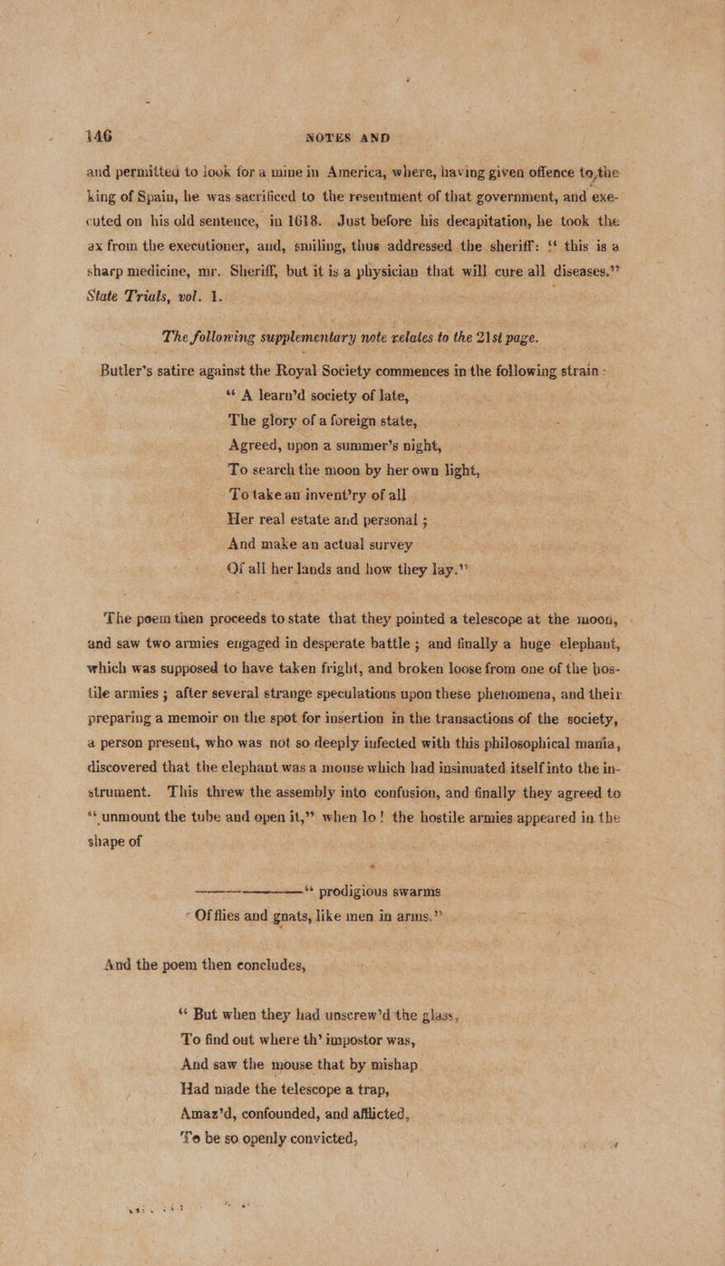 and permitted to look for a mine in America, where, having given offence tothe king of Spain, he was sacrificed to the resentment of that government, and exe- cuted on his old sentence, in 1618. Just before his decapitation, he took the ax from the executioner, and, smiling, thus addressed the sheriff: {* this is a sharp medicine, mr. Sheriff, but 1¢ is a physician that will cure all diseases.’ State Trials, vol. 1. The folloning supplementary note relates to the 21st page. Butler’s satire against the Royal Society commences in the following strain: *¢ A learn’d society. of late, 3 The glory of a foreign state, Agreed, upon a summer’s night, To search the moon by her own light, - - Po take an invent’ry of all Her real estate and personal ; And make an actual survey Of all her lands and how they lay.” ‘The poeim tien proceeds to state that they pointed a telescope at the moon, and saw two armies engaged in desperate battle ; and finally a huge elephant, which was supposed to have taken fright, and broken loose from one of the hos- tile armies ; after several strange speculations upon these phenomena, and their preparing a memoir on the spot for insertion in the transactions of the society, a person present, who was not so deeply infected with this philosophical mania, discovered that the elephant was a mouse which had insinuated itself into the in- strument. This threw the assembly into confusion, and finally they agreed to ‘¢ unmount the tube and open it,” when lo! the hostile armies appeared in. the shape of * ——~—-—— prodigious swarms  * Of fhes and gnats, like men in arms.’ % And the poem then concludes, ** But when they had unscrew’d the glass, To find out where th’ impostor was, _ And saw the mouse that by mishap Had made the telescope a trap, Amaz’d, confounded, and afflicted, To be so openly convicted, j Sy 6 i SA ee