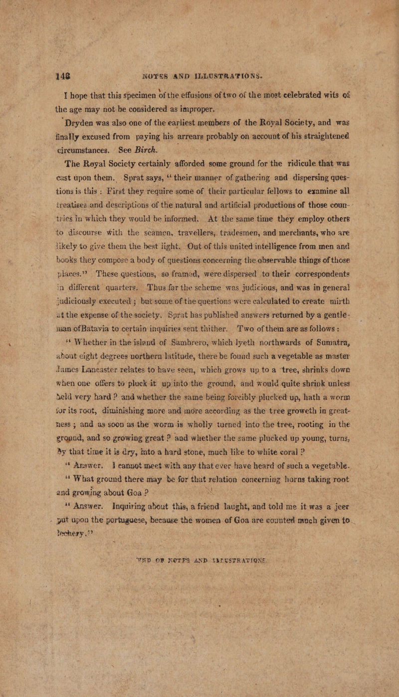 I hope that this specimen of the effusions of two of the most celebrated wits of the age may not be considered as improper. | “Dryden was also one of the earliest members of the Royal Society, and was finally excused from paying his arrears probably on account of his straightened circumstances. See Birch. ; The Reyal Society certainly afforded some ground for the ridicule that was cast upon them. -Sprat says, ‘‘ their manner of gathering and dispersing ques- tions is this : First they require some of their particular fellows to examine all treatises and descriptions of the natural and artificial productions of those coun- tries in which they would be informed. At the same time they employ others to discourse With the seamen, travellers, tradesmen, and merchants, who are likely to give them the best light. Out of this united intelligence from men and books they compose a body of questions concerning the observable things of those places.” These questions, so framed, were dispersed to their correspondents in different quarters. Thus far the scheme was judicious, and was in genera! judiciously executed ; but some of the questions were caleulated to create mirth atthe expense of the society. Sprat has published answers returned by a gentle - iman of Batavia to certain inedinies sent thither. Two of them are as follows: ‘* Whether in the island of Sambrero, which lyeth northwards of Sumatra, about eight degrees northern latitude, there be found such a vegetable as master James Lancaster relates to have seen, which grows up to a “tree, shrinks dowrk when one offers to pluck it up into the ground, and would quite shrink unless Seld very hard ? and whether the same being foreibly plucked up, hath a worm jor its root, diminishing more and more according as the tree groweth in great- mess ; and as soon as the worm is wholly turned into the tree, rooting in the gropod, and so growing great ? and whether the same plucked up young, turns, By that time it is ary, into a hard stone, much like to white coral 2 “ Anawer. I cannot meet with any that ever have heard of such a vegetable. ‘* What ground there may be for that relation concerning horns taking root and growing about Goa ? - ‘“ Answer. Inquiring about this, a friend laught, and told me it was a jeer . put upon the portuguese, because the women of Goa are counted much given to. lechery .2? I ERD OF NOTES AND SMEUSTRATIONS.