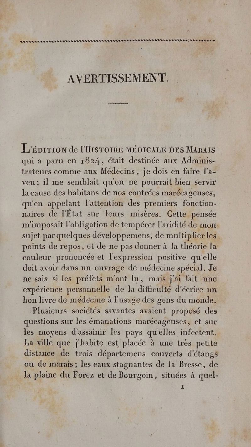 AVILILULILLIELILLELELILLTIBILAR TRS LR areas CLLILITEEDULELLLLELIRTALS J POLE BRUR D AVERTISSEMENT. L'énrrron de l'HisTorRe MÉDICALE DES Marais qui a paru en 1824, était destinée aux Adminis- trateurs comme aux Médecins, je dois en faire l’a- veu; il me semblait qu'on ne pourrait bien servir la cause des habitans de nos contrées marécageuses, qu'en appelant l'attention des premiers fonction- naires de l'État sur leurs misères. Cette pensée m'imposait l'obligation de tempérer l'aridité de mon: sujet par quelques développemens, de multiplier les points de repos, et de ne pas donner à la théorie la couleur prononcée et l'expression positive qu'elle doit avoir dans un ouvrage de médecine spécial. Je ne sais si les préfets m'ont lu, mais j'ai fait une expérience personnelle de la difficulté d'écrire un bon livre de médecine à l'usage des gens du monde. Plusieurs sociétés savantes avaient proposé des questions sur les émanations marécageuses, et sur les moyens d'assainir les pays qu'elles infectent. La ville que j'habite est placée à une très petite distance de trois départemens couverts d’étangs ou de marais ; les eaux stagnantes de la Bresse, de la plaine du Forez et de Bourgoin, situées à quel-