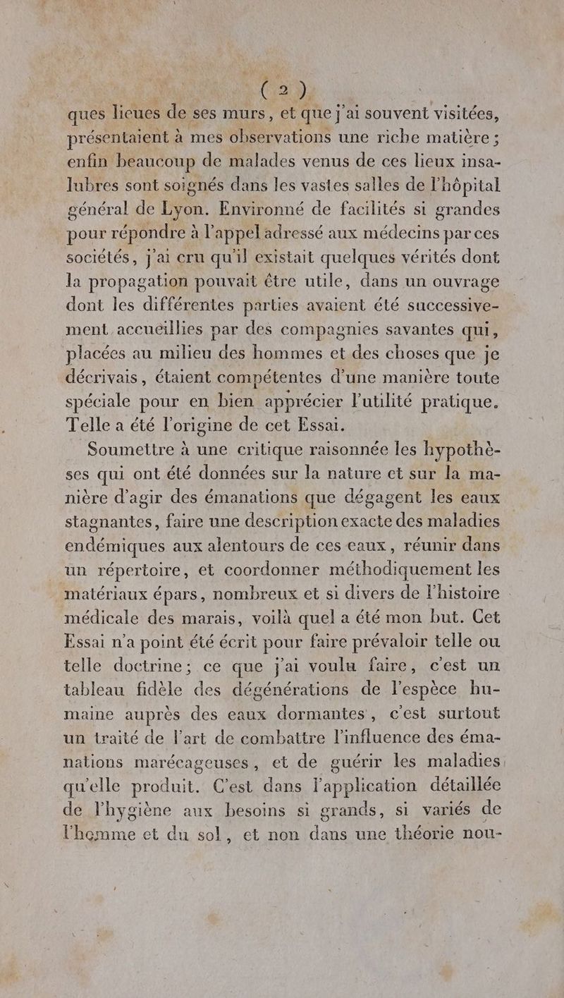 Ve à; ques lieues de ses murs, et que j'ai souvent visitées, présentaient à mes obser vations une riche matière ; enfin beaucoup de malades venus de ces lieux insa- lubres sont soignés dans les vastes salles de l'hôpital général de Lyon. Environné de facilités si grandes pour répondre à l'appel adressé aux médecins par ces sociétés, j ai cru qu'il existait quelques vérités dont la pr opagation pouvait être utile, dans un ouvrage dont les différentes parties avaient été successive- ment accuéillies par des compagnies savantes qui, placées au milieu des hommes et des choses que je décrivais, étaient compétentes d’une manière toute spéciale pour en bien apprécier l'utilité pratique. Telle a été l’origine de cet Essai. Soumettre à une critique raisonnée les hypothè- ses qui ont élé données sur la nature ct sur la ma- nière d'agir des émanations que dégagent les eaux stagnantes, faire une description exacte des maladies endémiques aux alentours de ces eaux, réunir dans un répertoire, et coordonner méthodiquement les matériaux épars, nombreux et si divers de l'histoire médicale des marais, voilà quel a été mon but. Cet Essai n’a point été écrit pour faire prévaloir telle ou telle doctrine; ce que j'ai voulu faire, c'est un tableau fidèle des dégénérations de l'espèce hu- maine auprès des eaux dormantes, c'est surtout un traité de l’art de combattre l’influence des éma- nations marécageuses, et de guérir les maladies qu'elle produit. C’est dans l'application détaillée de l'hygiène aux besoins si grands, si variés de l'homme et du sol, et non dans une théorie nou-