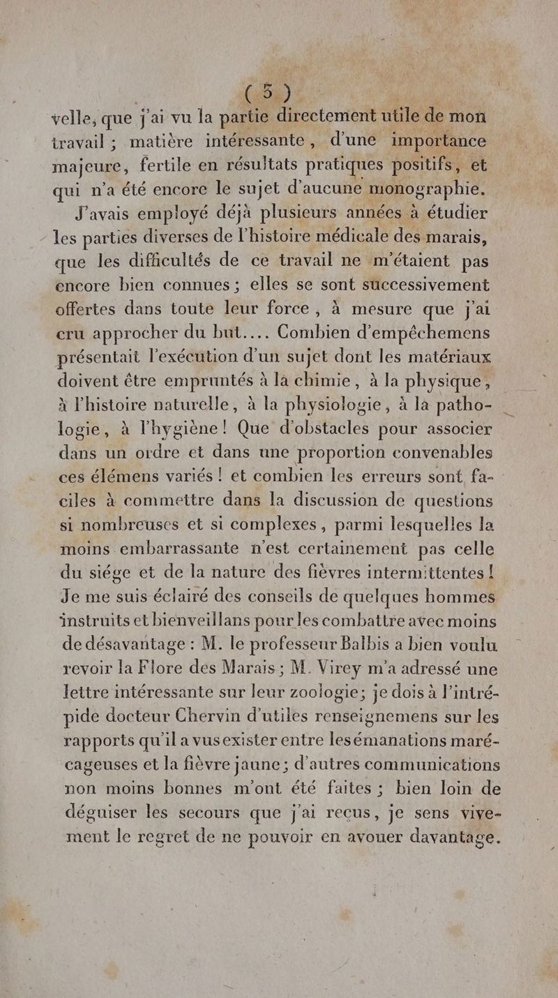 velle, que j'ai vu la partie directement utile de mon travail ; matière intéressante, d'une importance majeure , fertile en résultats pratiques positifs, et qui n’a été encore le sujet d'aucune monographie. J'avais employé déjà plusieurs années à étudier les parties diverses de l'histoire médicale des marais, que les difficultés de ce travail ne m'étaient pas encore bien connues ; elles se sont successivement offertes dans toute leur force ; à mesure que j'ai cru approcher du but... Combien d’empêchemens présentait l'exécution d’un sujet dont les matériaux doivent être empruntés à là chimie, à la physique, x l’histoire naturelle, à la physiologie, à la patho- logie, à l'hygiène! Que d'obstacles pour associer dans un ordre et dans une proportion convenables ces élémens variés ! et combien les erreurs sont fa- ciles à commettre dans la discussion de questions si nombreuses et si complexes, parmi lesquelles la moins embarrassante nest certainement pas celle du siége et de la nature des fièvres intermittentes ! Je me suis éclairé des conseils de quelques hommes instruits et bienveillans pour les combattre avec moins de désavantage : M. le professeur Balbis a bien voulu revoir la Flore des Marais ; M. Virey m'a adressé une lettre intéressante sur leur zoologie; je dois à l’intré- pide docteur Chervin d'utiles renseignemens sur les rapports qu'il a vusexister entre lesémanations maré- cageuses et la fièvre jaune ; d'autres communications non moins bonnes m'ont été faites ; bien loin de déguiser les secours que j'ai recus, je sens vive- ment le regret de ne pouvoir en avouer davantage.