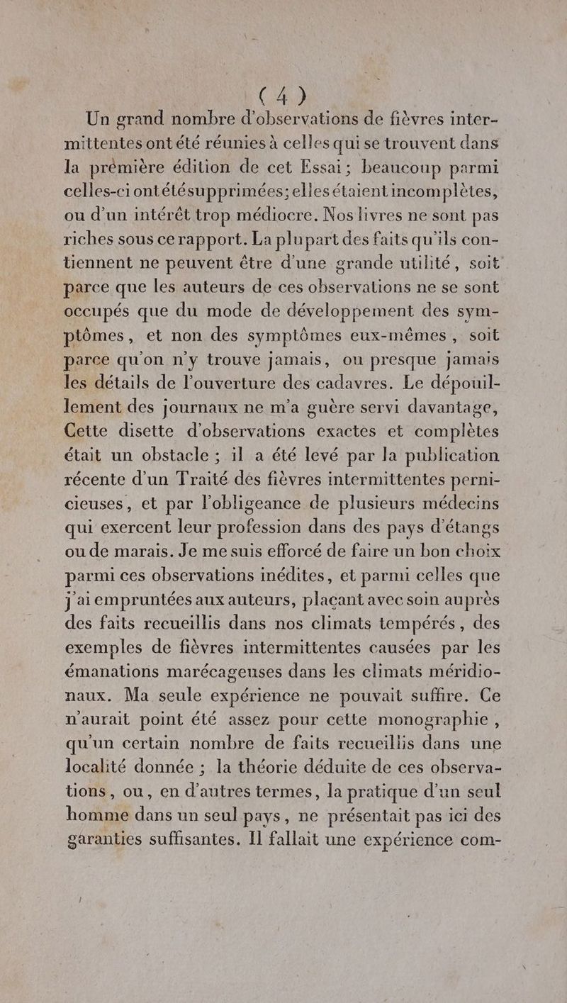 Un grand nombre d'observations de fièvres inter- mittentes ont été réunies à celles qui se trouvent dans la prémière édition de cet Essai; beaucoup parmi celles-ci ontétésupprimées; elles étaient incomplètes, ou d’un intérêt trop médiocre. Nos livres ne sont pas riches sous ce rapport. La plupart des faits qu'ils con- tiennent ne peuvent être d'une grande utilité, soit parce que les auteurs de ces observations ne se sont occupés que du mode de développement des sym- ptômes , et non des symptômes eux-mêmes, soit parce qu'on n'y trouve jamais, ou presque jamais les détails de l'ouverture des cadavres. Le dépouil- lement des journaux ne m'a guère servi davantage, Cette disette d'observations exactes et complètes était un obstacle ; il a été levé par la publication récente d'un Traité dés fièvres intermittentes perni- cieuses, et par l'obligeance de plusieurs médecins qui exercent leur profession dans des pays d'étangs ou de marais. Je me suis efforcé de faire un bon choix parmi ces observations inédites, et parmi celles que j ai empruntées aux auteurs, plaçant avec soin auprès des faits recueillis dans nos climats tempérés, des exemples de fièvres intermittentes causées par les émanations marécageuses dans les climats méridio- naux. Ma seule expérience ne pouvait suffire. Ce n'aurait point été assez pour cette monographie, qu'un certain nombre de faits recueillis dans une localité donnée ; la théorie déduite de ces observa- tions, ou, en d’autres termes, la pratique d’un seul homme dans un seul pays, ne présentait pas ici des garanties suffisantes. [1 fallait une expérience com-
