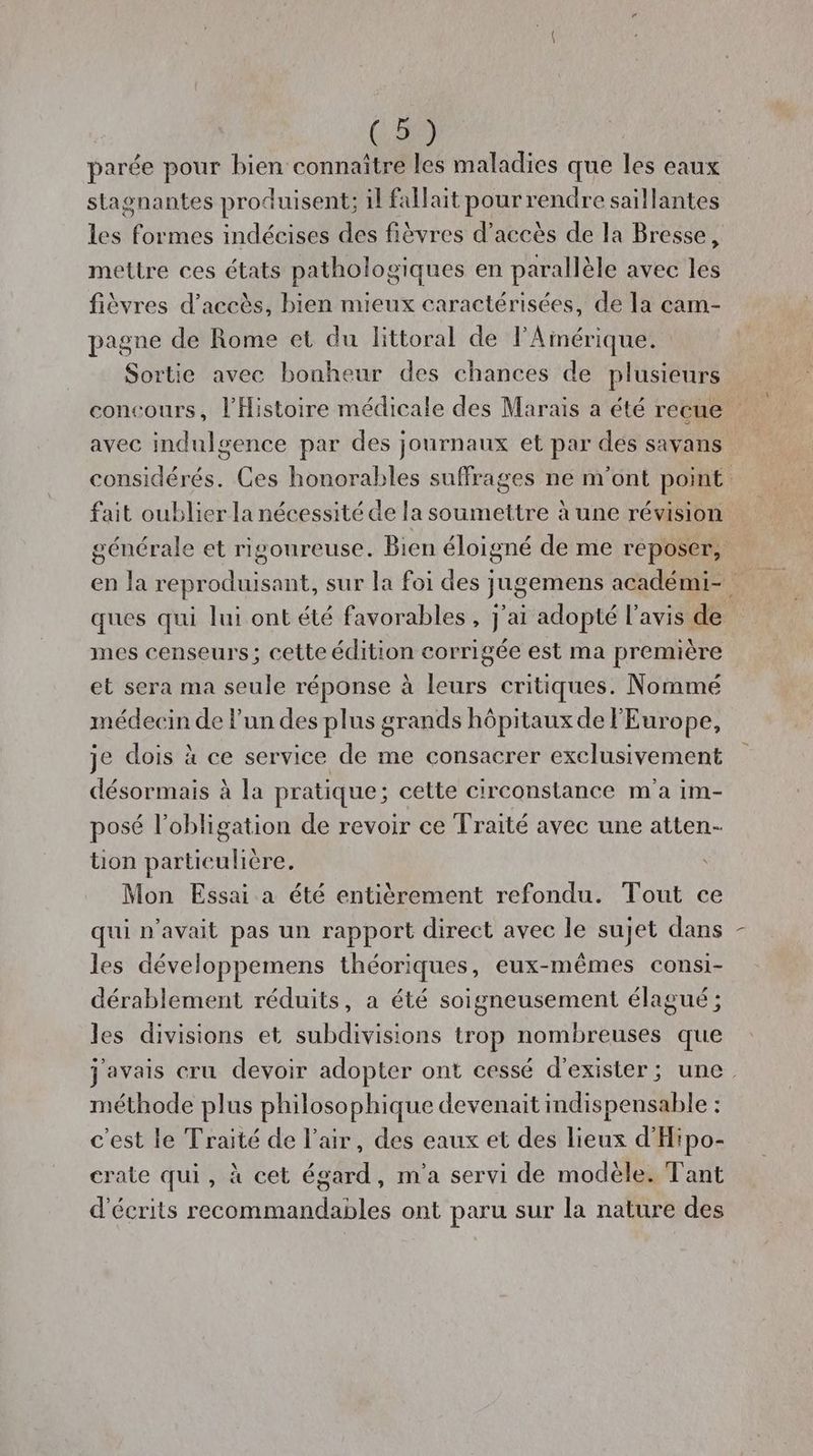 (, 50) parée pour bien connaître les maladies que les eaux stagnantes produisent; il fallait pour rendre saillantes les formes indécises des fièvres d’accès de la Bresse, mettre ces états pathologiques en parallèle avec les fièvres d'accès, bien mieux caractérisées, de la cam- pagne de Rome et du littoral de l'Amérique. Sortie avec bonheur des chances de plusieurs concours, l'Histoire médicale des Marais a été recue avec indulsence par des journaux et par des savans considérés. Ces honorables suffrages ne m'ont point fait oublier la nécessité de la soumettre à une révision générale et rigoureuse. Bien éloigné de me reposer, ques qui lui ont été favorables , j'ai adopté l'avis de mes censeurs; cette édition corrigée est ma première et sera ma seule réponse à leurs critiques. Nommé médecin de l'un des plus grands hôpitaux de l'Europe, je dois à ce service de me consacrer exclusivement désormais à la pratique; cette circonstance m'a im- posé l'obligation de revoir ce Traité avec une atten- tion partieulière, Mon Essai a été entièrement refondu. Tout ce qui n'avait pas un rapport direct avec le sujet dans les développemens théoriques, eux-mêmes consi- dérablement réduits, a été soigneusement élagué ; les divisions et subdivisions trop nombreuses que j'avais cru devoir adopter ont cessé d'exister; une. méthode plus philosophique devenait indispensable : c'est le Traité de l'air, des eaux et des lieux d’'Hipo- crate qui, à cet égard, m'a servi de modèle. Tant d'éerits recommandables ont paru sur la nature des