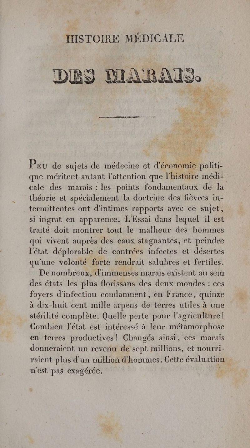 HISTOIRE MÉDICALE 1i) 5} 13 MARAIS. Pol Pau de sujets de médecine et d'éboléra politi- que méritent autant l'attention que l'histoire médi- | cale des marais : les points fondamentaux de la théorie et spécialement la doctrine des fièvres in- termittentes ont d’intimes rapports avec ce sujet, si ingrat en apparence. L'Essai dans lequel il est traité doit montrer tout le malheur des hommes qui vivent auprès des eaux stagnantes, ét peindre l'état déplorable de contrées infectes et désertes qu'une volonté forte rendrait salubres et fertiles. Denombreux, d'immenses marais existent au sein des états les plus florissans des deux mondes : ces foyers d'infection condamnent, en France, quinze à dix-huit cent mille arpens de terres utiles à une stérilité complète. Quelle perte pour l'agriculture! Combien l'état est intéressé à leur métamorphose en terres productives ! Changés ainsi, ces marais donneraient un revenu de sept millions, et nourri- raient plus d'un million d'hommes. Cette évaluation nest pas exagérée.