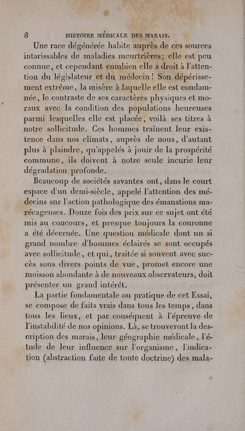 de 8 HISTOIRE MÉDICALE DES MARAIS. Une race dégénérée habite auprès de ces sources intarissables de maladies meurtrières; elle est peu connue, et cependant combien elle a droit à l'atten- üon du législateur et du médecin ! Son dépérisse- ment extrême, la misère à laquelle elle est condam- née, le contraste de ses caractères physiques et mo- raux avec la condition des populations heureuses parmi lesquelles elle est placée, voilà ses titres à notre sollicitude. Ces hommes traînent leur exis- tence dans nos climats, auprès de nous, d'autant plus à plaindre, qu'appelés à jouir de la prospérité commune, ils doivent à notre seule incurie leur dégradation profonde. Beaucoup de sociétés savantes ont, dans le court espace d’un demi-siècle, appelé l'attention des mé- decins sur l'action pathologique des émanations ma- récageuses. Douze fois des prix sur ce sujet ont été mis au Concours, et presque toujours la couronne a été décernée. Üne question médicale dont un si grand nombre d'hommes éclairés se sont occupés avec sollicitude, et qui, traitée si souvent avec suc- cès sous divers points de vue, promet encore une moisson abondante à de nouveaux observateurs, doit présenter un grand intérêt, La partie fondamentale ou pratique de cet Essai, se compose de faits vrais dans tous les temps, dans tous les lieux, et par conséquent à l'épreuve de l'instabilité de nos opinions. Là, se trouveront la des- cription des marais, leur géographie médicale, l’é- tude- de leur influence sur l'organisme, l'indica- tion (abstraction faite de toute doctrine) des mala-