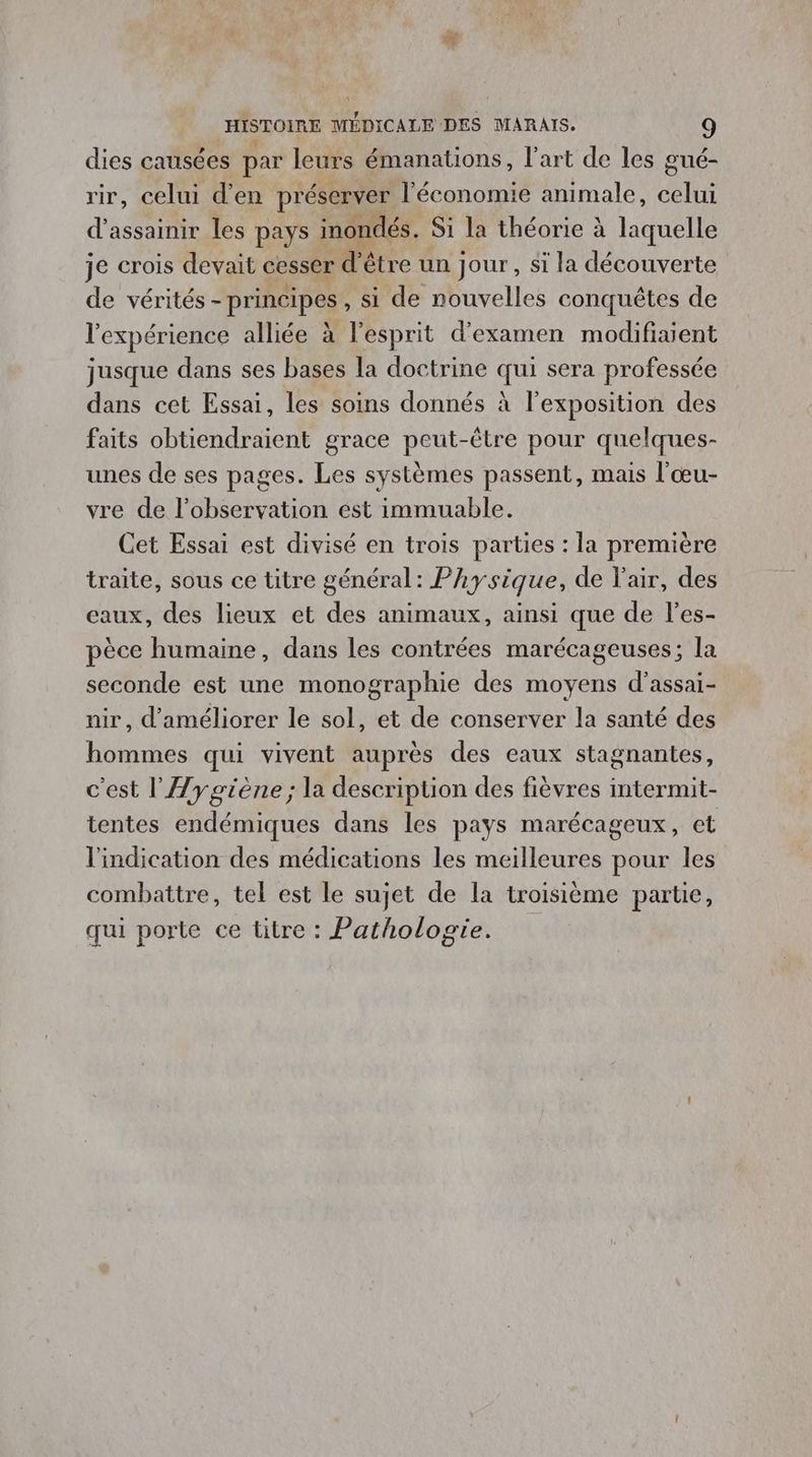 dies causées par leurs émanations, l’art de les gué- rir, celui d'en préserver l'économie animale, ne d’assainir les pays inondés. Si la théorie à laquelle je crois devait cesser d' être un jour, si la découverte de vérités - - principes , si de nouvelles conquêtes de l'expérience alliée à l'esprit d'examen modifiaient jusque dans ses bases la doctrine “Le sera professée dans cet Essai, les soins donnés À l'exposition des faits obtiendraient grace peut-être pour quelques- unes de ses pages. Les systèmes passent, mais l'œu- vre de l'observation est immuable. Cet Essai est divisé en trois parties : la première traite, sous ce titre général: Physique, de l'air, des eaux, des lieux et des animaux, ainsi que de l’es- pèce humaine, dans les contrées marécageuses; la seconde est une monographie des moyens d'assai- nir, d'améliorer le sol, et de conserver la santé des hommes qui vivent auprès des eaux stagnantes, c'est l'ÆJygiène; la description des fièvres intermit- tentes endémiques dans les pays marécageux, et l'indication des médications les meilleures pour les combattre, tel est le sujet de la troisième partie, qui porte ce titre : Pathologie.