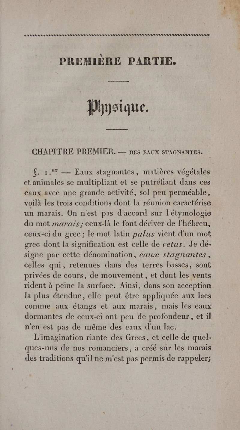 RELLLELLLELLLRVELLELLREGLABGELLAERLIGLTILILLLLILLEELEVGLALUEGLIELIELRR RUE LULU PREMIÈRE PARTIE. Physique. CHAPITRE PREMIER. — Des EAUX STAGNANTES. $. 1. — Eaux stagnantes, matières végétales et animales se multipliant et se putréfiant dans ces eaux avec une grande activité, sol peu perméable, voilà les trois conditions dont la réunion caractérise un marais. On n'est pas d'accord sur l'étymologie du mot marais; ceux-là le font dériver de l'hébreu, ceux-ci du grec; le mot latin palus vient d'un mot grec dont la signification est celle de vetus. Je dé- signe par cette dénomination, eaux stagnantes , celles qui, retenues dans des terres basses, sont privées de cours, de mouvement, et dont les vents rident à peine la surface. Ainsi, dans son acception la plus étendue, elle peut être appliquée aux lacs comme aux étangs et aux marais, mais les eaux dormantes de ceux-ci ont peu de profondeur, et il n'en est pas de même des eaux d’un lac. L'imagination riante des Grecs, et celle de quel- ques-uns de nos romanciers, a créé sur les marais des traditions qu'il ne m'est pas permis de rappeler;