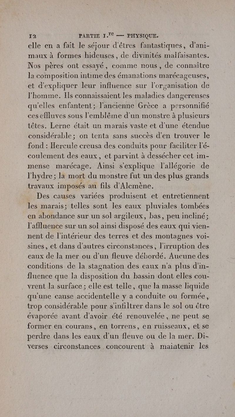 elle en a fait le séjour d'êtres fantastiques, d’ani- maux à formes hideuses, de divinités malfaisantes. Nos pères ont essayé, comme nous, de connaître la composition intime des émanations marécageuses, et d'expliquer leur influence sur loryanisation de l’homme. Ils connaissaient les maladies dangereuses qu'elles enfantent; l'ancienne Grèce a personnifié ces effluves sous l'emblême d’un monstre à plusieurs têtes. Lerne était un marais vaste et d’une étendue considérable ; on tenta sans succès d’en trouver le fond : Hercule creusa des conduits pour faciliter l'é- coulement des eaux, et parvint à dessécher cet im- mense marécage, Ainsi s'explique l'allégorie de l'hydre; la mort du monstre fut un des plus grands travaux imposés au fils d'Alcmène. _ Des causes variées produisent et entretiennent les marais; telles sont les eaux pluviales tombées en abondance sur un sol argileux, bas, peu incliné; l'affluence sur un sol ainsi disposé des eaux qui vien- nent de l'intérieur des terres et des montagnes voi- sines, et dans d’autres circonstances, l'irruption des eaux de la mer ou d’un fleuve débordé. Aucune des conditions de la stagnation des eaux n'a plus d'in- fluence que la disposition du bassin dont elles cou- . vrent la surface ; elle est telle, que la masse liquide quune cause NUE y a conduite ou formée, trop considérable pour s infiltrer dans le sol ou étre évaporée avant d'avoir été renouvelée . ne peut se former en courans, en torrens, en ruisseaux, et se perdre dans les eaux d’un fleuve ou de la mer. Di- verses circonstances concourent à maintenir les