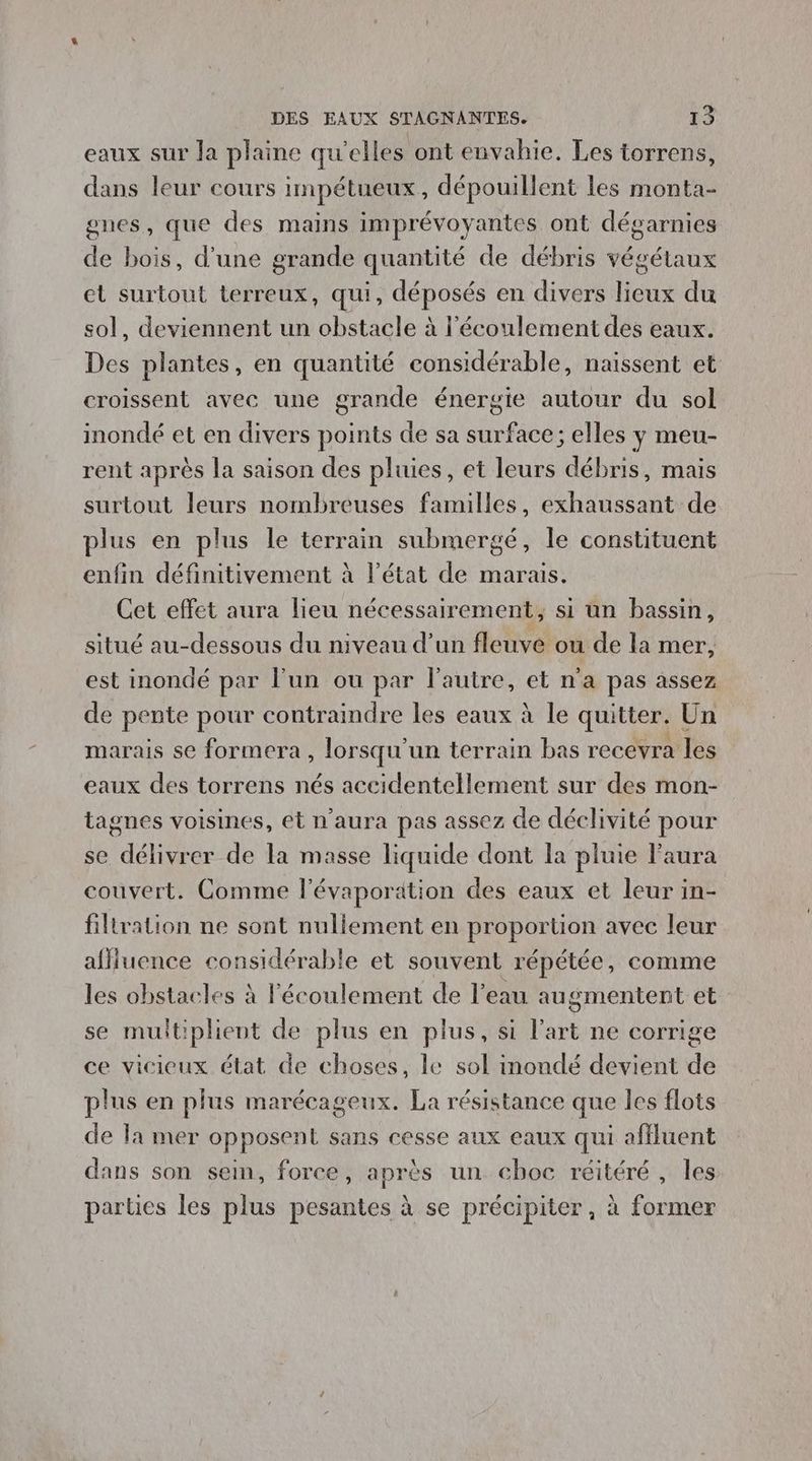 eaux sur la plaine qu’elles ont envahie. Les torrens, dans leur cours impétueux , dépouillent les monta- gnes, que des mains imprévoyantes ont dégarnies de bois, d'une grande quantité de débris os et surtout terreux, qui, déposés en divers lieux du sol, deviennent un obstacle à l'écoulement des eaux. Des plantes, en quantité considérable, naissent et croissent avec une grande énergie autour du sol inondé et en divers points de sa surface; elles y meu- rent après la saison des pluies, et leurs débris, mais surtout leurs nombreuses familles, exhaussant de plus en plus le terrain submergé, le constituent enfin définitivement à l’état de marais. Cet effet aura lieu nécessairement, si un bassin, situé au-dessous du niveau d’un fleuve ou de la mer, est inondé par lun ou par l’autre, et n'a pas assez de pente pour contraindre les eaux à le quitter. Un marais se formera , lorsqu'un terrain bas recevra les eaux des torrens nés accidentellement sur des mon- tagnes voisines, ét n'aura pas assez de déclivité pour se délivrer de la masse liquide dont la pluie laura couvert. Comme l'évaporation des eaux et leur in- filiration ne sont nullement en proportion avec leur affluence considérable et souvent répétée, comme les obstacles à l'écoulement de l’eau augmentent et se multiplient de plus en plus, si l’art ne corrige ce vicieux état de choses, le sol inondé devient de plus en plus marécageux. La résistance que les flots de la mer opposent sans cesse aux eaux qui affluent dans son sein, force, après un choc réitéré, les parües les plus pesantes à se précipiter, à former