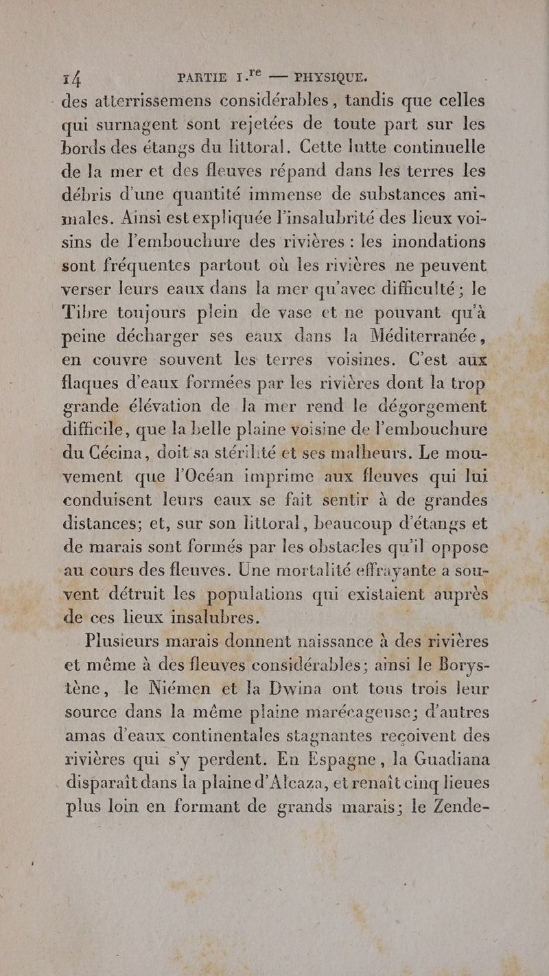 des atterrissemens considérables, tandis que celles qui surnagent sont rejetées de toute part sur les bords des étangs du littoral. Cette lutte continuelle de la mer et des fleuves répand dans les terres les débris d'une quantité immense de substances ani- males. Ainsi est expliquée l’insalubrité des lieux voi- sins de l'embouchure des rivières : les inondations sont fréquentes partout où les rivières ne peuvent verser leurs eaux dans la mer qu'avec difficulté; le Tibre toujours plein de vase et ne pouvant qu'à peine décharger ses eaux dans la Méditerranée, en couvre souvent les terres voisines. C’est aux flaques d'eaux formées par les rivières dont la trop grande élévation de Ja mer rend le dégorgement difficile, que la belle plaine voisine de l'embouchure du Cécina, doit sa stérilité et ses malheurs. Le mou- vement que l'Océan imprime aux fleuves qui lui conduisent leurs eaux se fait sentir à de grandes distances; et, sur son littoral, beaucoup d'étangs et de marais sont formés par les obstacles qu'il oppose au cours des fleuves. Üne mortalité effrayante a sou- vent détruit les populations qui existaient auprès de ces lieux insalubres. Plusieurs marais donnent naissance à des rivières et même à des fleuves considérables; aïnsi le Borys- tène, le Niémen et la Dwina ont tous trois leur source dans la même plaine marécageuse; d’autres amas d'eaux continentales stagnantes recoivent des rivières qui s'y perdent. En Espagne, la Guadiana . disparaît dans la plaine d’Alcaza, et renaît cinq lieues plus loin en formant de grands marais; le Zende-