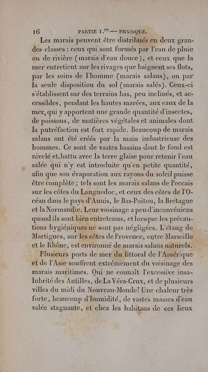 Les marais peuvent être distribués en deux gran- des classes : ceux qui sont formés par l'eau de pluie ou de rivière (marais d’eau douce}, et ceux que la mer entretient sur les rivages que baignent ses flots, par les soins de l'homme (marais salans), ou par la seule disposition du sol (marais salés). Ceux-ci s'établissent sur des terrains bas, peu inclinés, et ac- cessibles, pendant les hautes marées, aux eaux de la mer, qui y apportent une grande quantité d'insectes, de poissons, de matières végétales et animales dont la putréfaction est fort rapide. Beaucoup de marais salans ont été créés par la main industrieuse des hommes. Ce sont de vastes bassins dont le fond est nivelé et.battu avec la terre glaise pour retenir l’eau salée qui n'y est introduite qu'en petite quantité, afin que son évaporation aux rayons du soleil puisse être complète ; tels sont les marais salans de Peccais “sur les côtes du Languedoc et ceux des côtes de l’O- céan dans le pays d'Aunis, le Bas-Poitou, la Bretagne et la Normandie. Leur voisinage a peu d'inconvéniens quand ils sont bien entretenus, et lorsque les précau- tions hygiéniques ne sont pas négligées. L'étang de Martigues, sur les côtes de Provence, entre Marseille et le Rhône, est environné de marais salans naturels. Plusieurs ports de mer du littoral de l'Amérique et de l'Asie souffrent extrêmement du voisinage des marais maritimes. Qui ne connaît l’excessive insa- lubrité des Antilles, de La Véra-Crux, et de plusieurs villes du midi du Nouveau-Monde? Une chaleur très forte, beaucoup d'humidité, de vastes masses d’eau salée stagnante, et chez les habitans de ces lieux
