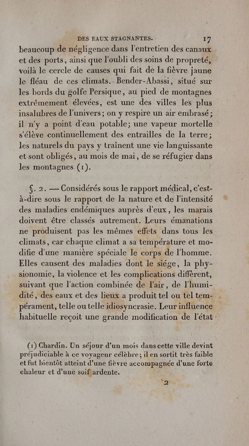 beaucoup de négligence dans l'entretien des canaux et des ports, ainsi que l'oubli des soins de propreté, voilà le cercle de causes qui fait de la fièvre jaune le fléau de ces climats.. Bender-Abassi, situé sur les bords du golfe Persique, ati pied de montagnes extrêmement élevées, est une des villes les plus insalubres de l'univers ; on y respire un air embrasé; il n'y a point d'eau potable; une vapeur mortelle s'élève continuellement des entrailles de la terre; les naturels du pays y trainent une vie languissante et sont obligés, au mois de mai, de se réfugier dans les montagnes (1). . 2. — Considérés sous le rapport médical, c’est- à-dire sous le rapport de la nature et de l'intensité des maladies endémiques auprès d'eux, les marais doivent être classés autrement. Leurs émanations ne produisent pas les mêmes effets dans tous les climats, car chaque climat a sa température et mo- difie d'une manière spéciale le corps de l'homme. Elles causent des maladies dont le siége, la phy- sionomie, la violence et les conbliiéons diffèrent, suivant que l’action combinée de l'air, de l'humi- dité, des eaux et des lieux à produit tel ou teltem- . pérament, telle ou telle idiosyncrasie. Leur influence habituelle recoit une grande modification de l'état: (1) Chardin. Un séjour d’un mois dans cette ville devint préjudiciable à ce voyageur célèbre; il en sortit très faible et fut bientôt atteint d’une fièvre AcCOMA EEE d’une forte chaleur et d’une soif ardente. nu 2