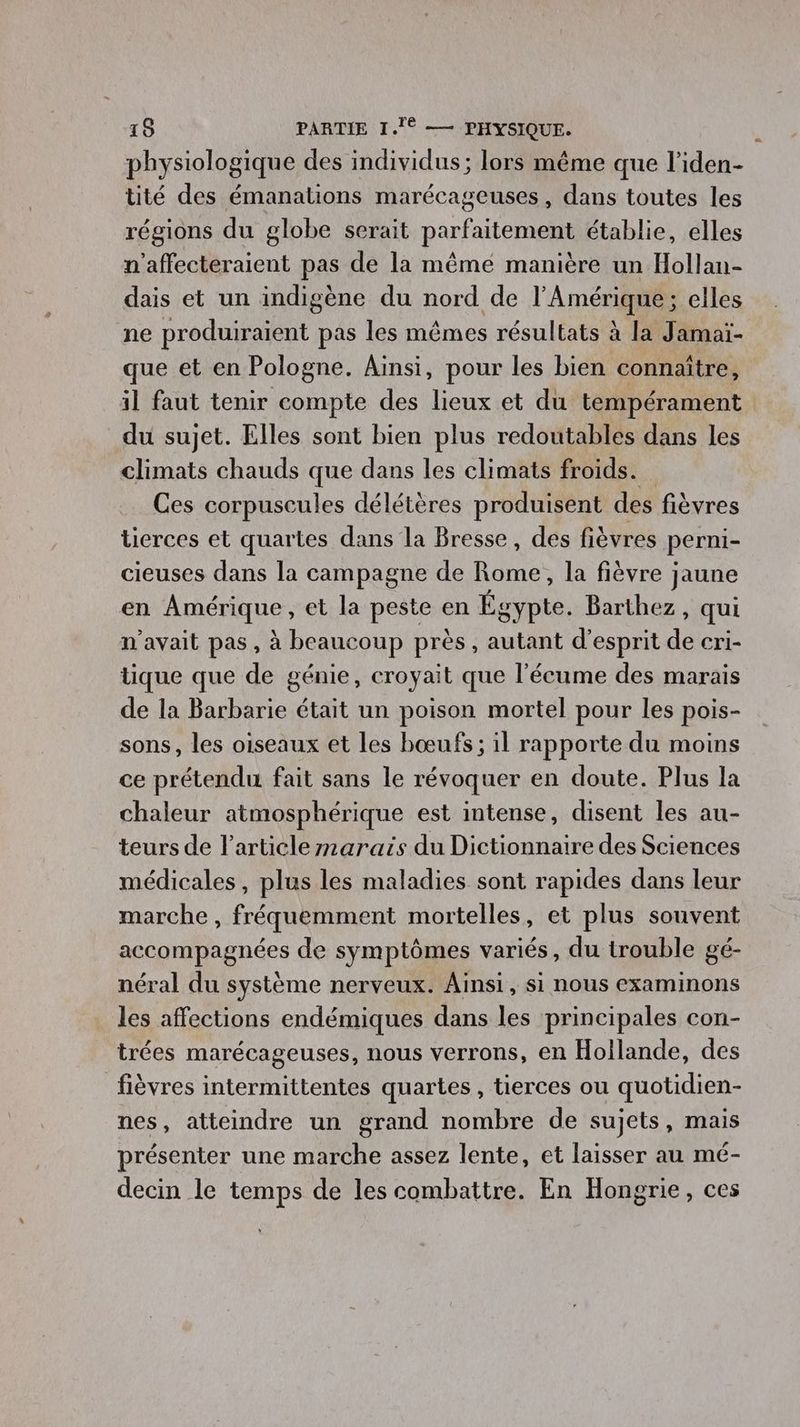 physiologique des individus ; lors même que l'iden- tité des émanations marécageuses , dans toutes les régions du globe serait parfaitement établie, elles n'affecteraient pas de la même manière un Hollan- dais et un indigène du nord de l'Amérique; elles ne produiraient pas les mêmes résultats à la Jamaï- que et en Pologne. Ainsi, pour les bien connaître, il faut tenir compte des lieux et du tempérament du sujet. Elles sont bien plus redoutables dans les climats chauds que dans les climats froids. Ces corpuscules délétères produisent des fièvres tierces et quartes dans la Bresse, des fièvres perni- cieuses dans la campagne de Rome, la fièvre e jaune en Amérique , et la peste en Éo gypte. Barthez, qui n'avait pas, à beaucoup près , autant d’ esprit de cri- tique que de génie, croyait que l’écume des marais de la Barbarie était un poison mortel pour les pois- sons, les oiseaux et les bœufs; il rapporte du moins ce prétendu fait sans le révoquer en doute. Plus la chaleur atmosphérique est intense, disent les au- teurs de l’article marais du Dictionnaire des Sciences médicales, plus les maladies sont rapides dans leur marche , fréquemment mortelles, et plus souvent accompagnées de symptômes variés, du trouble gé- néral du système nerveux. Ainsi, si nous examinons les affections endémiques dans les principales con- trées marécageuses, nous verrons, en Hollande, des fièvres intermittentes quartes, tierces ou quotidien- nes, atteindre un grand nombre de sujets, mais présenter une marche assez lente, et laisser au mé- decin le temps de les combattre. En Hongrie, ces