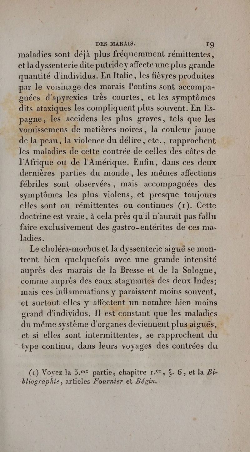 maladies sont déjà plus fréquemment rémittentes, et la dyssenterie dite putride ÿ affecte une plus grande quantité d'individus. En [tabe, les fièvres produites par le voisinage des marais Pontins sont accompa- gnées Ad aies très courtes, et les symptômes dits ataxiques les compliquent plus souvent. En Es- pagne, les accidens les plus graves, tels que les vomissemens de matières noires, la couleur jaune de la peau, la violence du délire, etc., rapprochent les maladies de cette contrée de celles des côtes de l'Afrique ou de l'Amérique. Enfin, dans ces deux dernières parties du monde, les mêmes affections fébriles sont observées, mais accompagnées des symptômes les plus violens, et presque toujours elles sont où rémittentes ou continues (1). Cette doctrine est vraie, à cela près qu'il n'aurait pas fallu faire exclusivement des gastro-entérites de ces ma- ladies. Le choléra-morbus et la dyssenterie aiguë se mon- trent bien quelquefois avec une grande intensité auprès des marais de la Bresse et de la Sologne, comme auprès des eaux stagnantes des deux Indes; mais ces inflammations y paraissent moins souvent, et surtout elles y affectent un nombre bien moins grand d'individus. Il est constant que les maladies du même système d'organes deviennent plus aiguës, et si elles sont intermittentes, se rapprochent du type continu, dans leurs voyages des contrées du (1) Voyez la 3.m® partie, chapitre 1°, (. 6, et la Bi- bliographie, articles Fournier et Bégin.