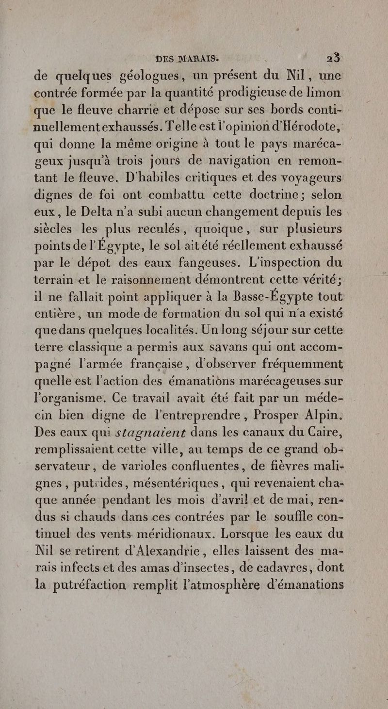 de quelques géologues, un présent du Nil, une contrée formée par la quantité prodigieuse de limon que le fleuve charrie et dépose sur ses bords conti- nuellementexhaussés. Telle est l'opinion d'Hérodote, qui donne la même origine à tout le pays maréca- geux jusqu'à trois Jours de navigation en remon- tant le fleuve. D'habiles critiques et des voyageurs dignes de foi ont combattu cette doctrine; selon eux, le Delta n’a subi aucun changement depuis les siècles les plus reculés, quoique, sur plusieurs points de l'Égypte, le sol ait été réellement exhaussé par le dépot des eaux fangeuses. L'inspection du terrain et le raisonnement démontrent cette vérité; il ne fallait point appliquer à la Basse-Égypte tout entière, un mode de formation du sol qui n'a existé que dans quelques localités. Un long séjour sur cette terre classique a permis aux savans qui ont accom- pagné l'armée francaise, d'observer fréquemment quelle est l’action des émanations marécageuses sur l'organisme. Ce travail avait été fait par un méde- cin bien digne de l'entreprendre , Prosper Alpin. Des eaux qui stagnaïent dans les canaux du Caire, remplissaient cette ville, au temps de ce grand ab- servateur, de varioles confluentes, de fièvres mali- gnes , putiides, mésentériques, qui revenaient cha- que année pendant les mois d'avril et de mai, ren- dus si chauds dans ces contrées par le souffle con- tinuel des vents méridionaux. Lorsque les eaux du Nil se retirent d'Alexandrie, elles laissent des ma- rais infects et des amas d'insectes, de cadavres, dont la putréfaction remplit l'atmosphère d'émanations