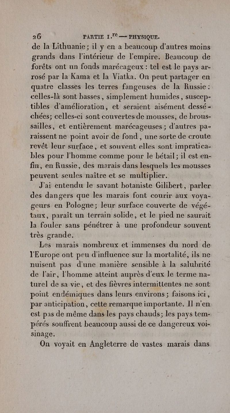 de la Lithuanie; il y en a beaucoup d’autres moins grands dans l'intérieur de l'empire. Beaucoup de forêts ont un fonds marécageux : tel est le pays ar- rosé par la Kama et la Viatka. On peut partager en quatre classes les terres fangeuses de la Russie : celles-là sont basses, simplement humides, suscep- tibles d'amélioration, et seraient aisément dessé - chées; celles-ci sont couvertes de mousses, de brous- sailles, et entièrement marécageuses ; d’autres pa- raissent ne point avoir de fond , une sorte de croute revêt leur surface, et souvent elles sont impratica- bles pour l'homme comme pour le bétail ; il est en- fin, en Russie, des marais dans lesquels les mousses peuvent seules naïtre et se multiplier. J'ai entendu le savant botaniste Gilibert, parler des dangers que les marais font courir aux voya- geurs en Pologne; leur surface couverte de végé- taux, paraît un terrain solide, et le pied ne saurait la fouler sans pénétrer à une profondeur souvent très grande. Les marais nombreux et immenses du nord de l'Europe ont peu d'influence sur la mortalité, ils ne nuisent pas d'une manière sensible à la salubrité de l'air, l'homme atteint auprès d'eux le terme na- turel de sa vie, et des fièvres intermittentes ne sont point endémiques dans leurs environs ; faisons ici, par anticipation, cette remarque importante. Îl n'en est pas de même dans les pays chauds; les pays tem- pérés souffrent beaucoup aussi de ce dangereux voi- sinage. On voyait en Angleterre de vastes marais dans