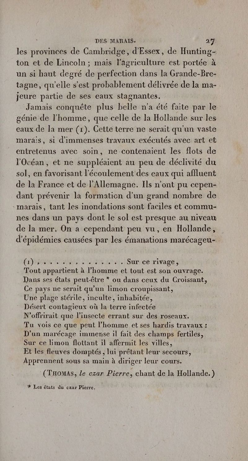 les provinces de Cambridge, d'Essex, de Hunting- ton et de Lincoln ; mais l'agriculture est portée à un si haut degré de perfection dans la Grande-Bre- tagne, qu'elle s’est probablement délivrée de la ma- jeure partie de ses eaux stagnantes. Jamais conquête plus bte n'a été faite par le génie de l'homme, que celle de la Hollande sur les eaux de la mer (1). Cette terre ne serait qu'un vaste marais, si d'immenses travaux exécutés avec art et entretenus avec soin, ne contenaient les flots de l'Océan, et ne suppléaient au peu de déclivité du sol, en favorisant l'écoulement des eaux qui affluent de la France et de l'Allemagne. Ils n’ont pu cepen- dant prévenir la formaticn d’un grand nombre de marais, tant les inondations sont faciles et commu- nes dans un pays dont le sol est presque au niveau de la mer. On a cependant peu vu, en Hollande, d'épidémies causées par les émanations marécageu- RP Ne DU LA, Sanicé rivages Tout appartient à l’homme et tout est son ouvrage. Dans ses états peut-être * ou dans ceux du Croissant, Ce pays ne serait qu'un limon croupissant, Une plage stérile, inculte, inhabitée, Désert contagieux où la terre infectée N'offrirait que l’insecte errant sur des roseaux. Tu vois ce que peut l’homme et ses hardis travaux : D'un marécage immense il fait des champs fertiles, Sur ce bimon flottant il affermit les villes, Et les fleuves domptés, ai prétant leur secours, Apprennent sous sa main à diriger leur cours. (Tomas, Ze czar Pierre, chant de la Hollande.) * Les états du czar Pierre.
