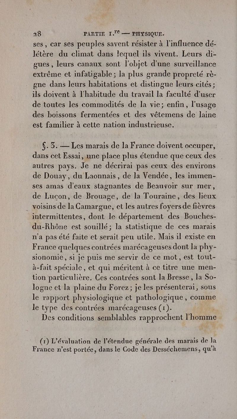 ses, car ses peuples savent résister à l'influence dé- létère du climat dans lequel ils vivent. Leurs di- gues , leurs canaux sont l'objet d'une surveillance extrême et infatigable; la plus grande propreté rè- gne dans leurs habitations et distingue leurs cités ; ils doivent à l'habitude du travail la faculté d’user de toutes les commodités de la vie; enfin, l'usage des boissons fermentées et des vêtemens de laine est familier à cette nation industrieuse. $. 3. — Les marais de la France doivent occuper, dans cet Essai, une place plus étendue que ceux des autres pays. Je ne décrirai pas ceux des environs de Douay, du Laonnais, de la Vendée, les immen- ses amas d'eaux stagnantes de Beauvoir sur mer, de Lucon, de Brouage, de la Touraine, des lieux . voisins de la Camargue, et les autres foyers de fièvres intermittentes, dont le département des Bouches- du-Rhône est souillé; la statistique de ces marais n'a pas été faite et serait peu utile. Mais il existe en France quelques contrées marécageuses dont la phy- sionomie, si je puis me servir de ce mot, est tout- à-fait spéciale, et qui méritent à ce titre une men- tion particulière. Ces contrées sont la Bresse , la So- logne et la plaine du Forez; je les présenterai, sous le rapport physiologique et pathologique, comme le type des contrées marécageuses (1). es conditions semblables rapprochent lhenne (1) L'évaluation de l’étendue générale des marais de la France n’est portée, dans le Gode des Desséchemens, qu’à