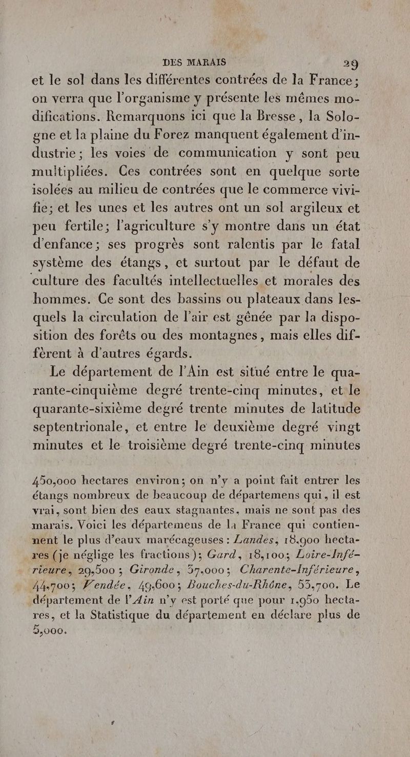 et le sol dans les différentes contrées de la France; on verra que l'organisme y présente les mêmes mo- difications. Remarquons ici que la Bresse , la Solo- gne et la plaine du Forez manquent également d'in- dustrie ; les voies de communication y sont peu multipliées. Ces contrées sont en quelque sorte isolées au milieu de contrées que le commerce vivi- fie; et les unes et les autres ont un sol argileux et peu fertile; l’agriculture s'y montre dans un état d'enfance; ses progrès sont ralentis par le fatal système des étangs, et surtout par le défaut de ‘culture des facultés intellectuelles et morales des hommes. Ce sont des bassins ou plateaux dans les- quels la circulation de l'air est génée par la dispo- sition des forêts ou des montagnes, mais elles dif- fèrent à d’autres égards. Le département We l'Ain est situé entre le qua- rante-cinquième degré trente-cinq minutes, et le quarante-sixième degré trente minutes de latitude septentrionale, et entre le deuxième degré vingt minutes et le troisième degré trente-cinq minutes 450,000 hectares environ; on n’y a point fait entrer les étangs nombreux de en de de départemens qui, il est vrai, sont bien des eaux stagnantes, mais ne sont pas des marais. Voici les départemens de la France qui contien- nent le plus d’eaux marécageuses : Landes, 18.900 hecta- res (je néglige les fractions); Gard, 18,100; Loire-Infé- rieure, 29,500 ; Gironde, 57.000; Charente-Înférieure, A4700% Vendée, 49.600; Bouches-du-Rhône, 53,700. Le département de l'Ain n’y est porté que pour 1.950 hecta- res, et la Statistique du département en déclare plus de 5,000.