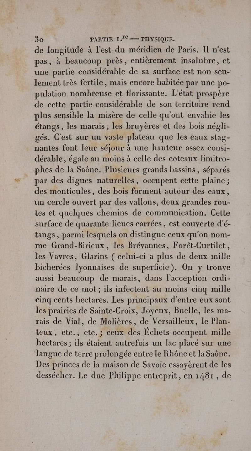 de longitude à l’est du méridien de Paris. Il n’est pas, à beaucoup près, entièrement insalubre, et une partie considérable de sa surface est non seu- lement très fertile, mais encore habitée par une po- pulation nombreuse et florissante. L'état prospère de cette partie considérable de son territoire rend plus sensible la misère de celle qu'ont envahie les étangs, les marais, les bruyères et des bois négli- gés. C'est sur un vaste plateau que les eaux stag- nantes font leur séjour à une hauteur assez consi- dérable, égale au moins à celle des coteaux limitro- phes de la Saône. Plusieurs grands bassins, séparés par des digues naturelles, occupent cette plaine ; des monticules, des bois forment autour des eaux, un cercle ouvert par des vallons, deux grandes rou- tes et quelques chemins de communication. Cette surface de quarante lieues carrées, est couverte d’é- tangs, parmi lesquels on distingue ceux qu’on nom- me Grand-Birieux, les Brévannes, Forêt-Curtilet, les Vavres, Glarins ( celui-ci a plus de deux mille bicherées lyonnaises de superficie). On y trouve aussi beaucoup de marais, dans l’acception ordi- naire de ce mot; ils infectent au moins cinq mille cinq cents hectares. Les principaux d’entre eux sont les prairies de Sainte-Croix, Joyeux, Buelle, les ma- rais de Vial, de Molières, de Versailleux, le Plan- teux, etc., etc. ; ceux des Échets occupent mille hectares ; ils étaient autrefois un lac placé sur une langue de terre prolongée entre le Rhône et la Saône. Des princes de la maison de Savoie essayèrent de les dessécher. Le duc Philippe entreprit, en 148r, de