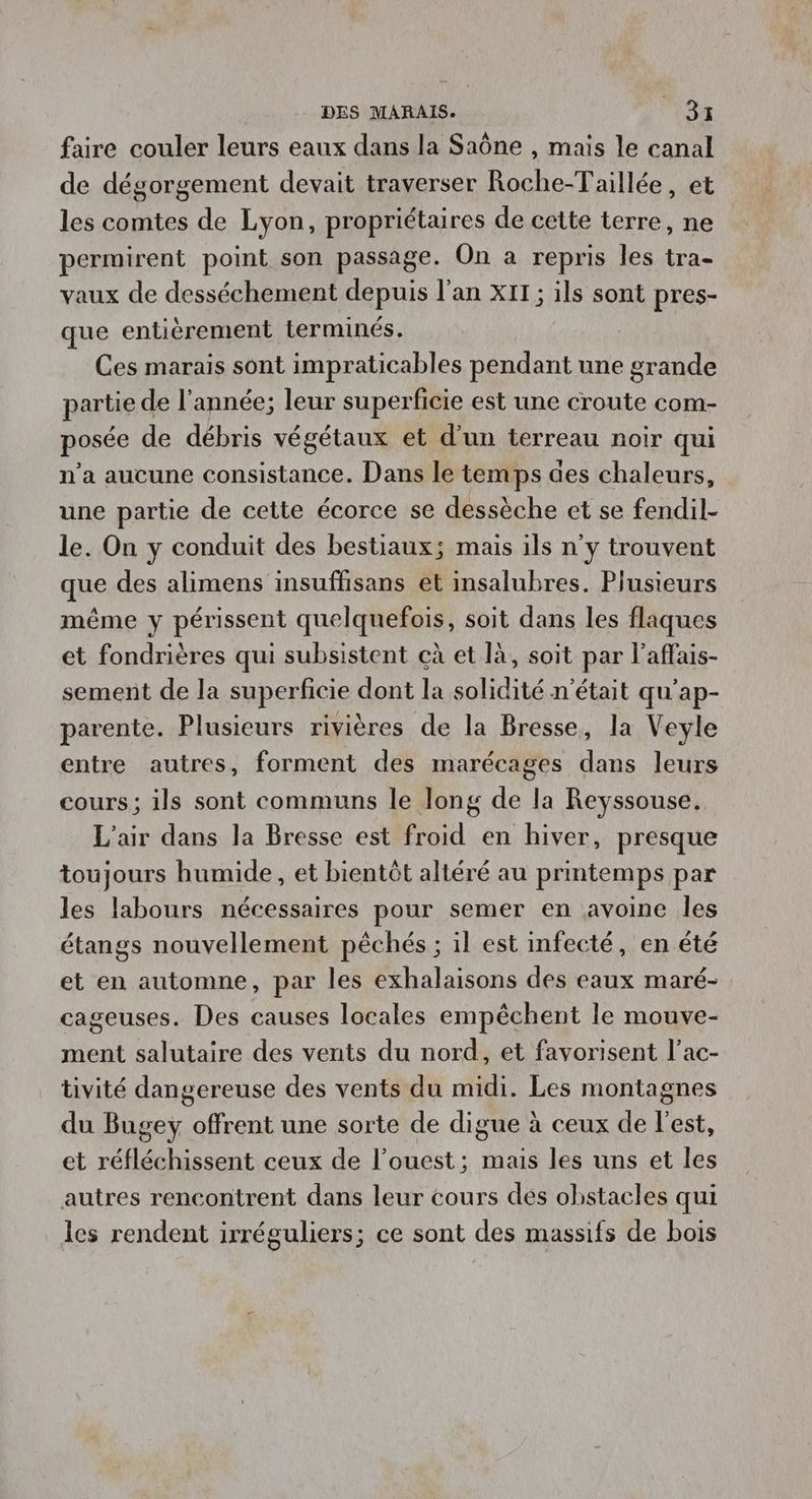 faire couler leurs eaux dans la Saône , mais le canal de dégorgement devait traverser Roche-Taillée, et les comtes de Lyon, propriétaires de cette terre, ne permirent point son passage. On à repris les tra- vaux de desséchement depuis l'an XIT; ils sont pres- que entièrement terminés. Ces marais sont impraticables pendant une grande partie de l'année; leur superficie est une croute com- posée de débris végétaux et d’un terreau noir qui n’a aucune consistance. Dans le temps des chaleurs, une partie de cette écorce se dessèche et se fendil- le. On y conduit des bestiaux; mais ils n’y trouvent que des alimens insuffisans et insalubres. Plusieurs même y périssent quelquefois, soit dans les flaques et fondrières qui subsistent cà et là, soit par l’affais- sement de la superficie dont la solidité n'était qu'ap- parente. Plusieurs rivières de la Bresse, la Veyle entre autres, forment des marécages dans leurs cours; ils sont communs le long de la Reyssouse. L'air dans la Bresse est froid en hiver, presque toujours humide, et bientôt altéré au printemps par les labours nécessaires pour semer en avoine les étangs nouvellement péchés ; il est infecté, en été et en automne, par les exhalaisons des eaux maré- cageuses. Des causes locales empêchent le mouve- ment salutaire des vents du nord, et favorisent l’ac- tivité dangereuse des vents du midi. Les montagnes du Bugey offrent une sorte de digue à ceux de l’est, et réfléchissent ceux de l’ouest; mais les uns et les autres rencontrent dans leur cours des obstacles qui les rendent irréguliers; ce sont des massifs de bois