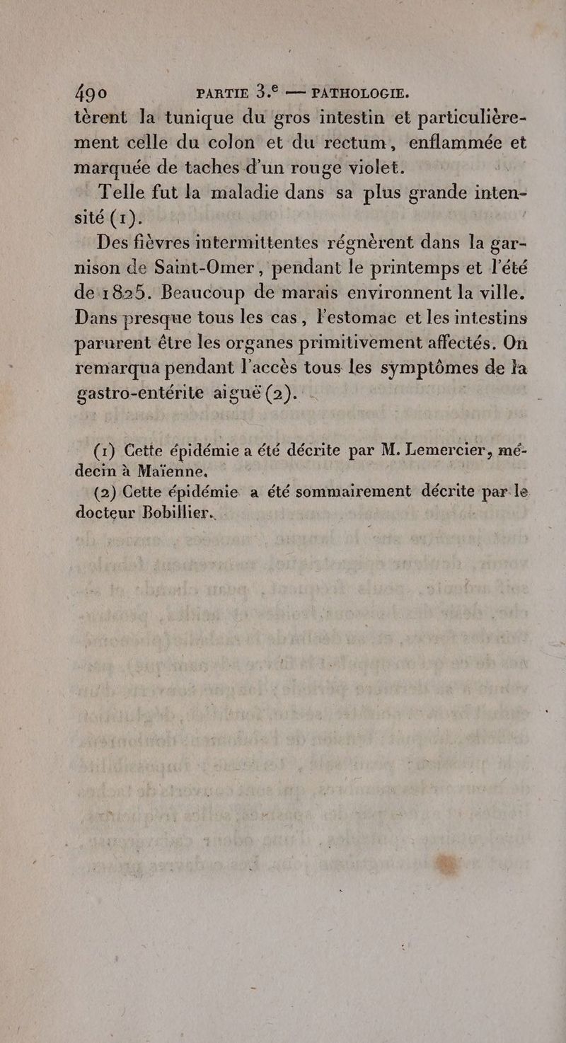 ièrent la tunique du gros intestin et particulière- ment celle du colon et du rectum, enflammée et marquée de taches d’un rouge violet. Telle fut la maladie dans sa plus grande inten- sité (1). Ra Des fièvres intermittentes régnèrent dans la gar- nison de Saint-Omer, pendant le printemps et l'été de 1825. Beaucoup de marais environnent la ville. Dans presque tous les cas, Festomac et les intestins parurent être les organes primitivement affectés. On remarqua pendant l'accès tous les symptômes de la gastro-entérite aiguë (2). . (1) Cette épidémie a été décrite par M. Lemercier, mé- decin à Maïenne. : (2) Cette épidémie a été sommairement décrite par le docteur Bobillier. |