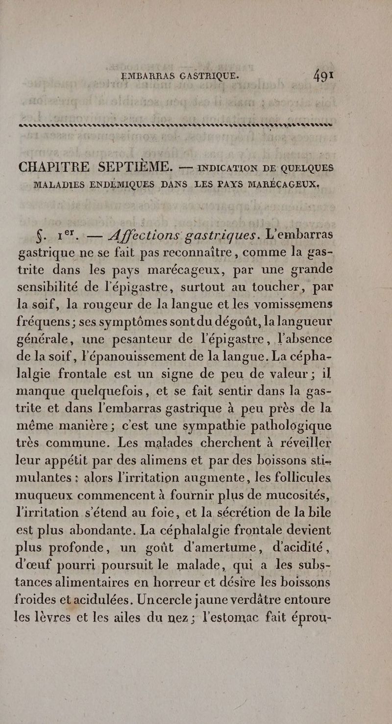ARLLLLVIARILILVLRLILIIVELLIATALLLLIAVBEVELRLSRIRLLEQR rertsn 229%%4489V 1482939488 % , CHAPITRE SEPTIÈME. — 1NDICATION DE QUELQUES MALADIES ENDÉMIQUES DANS LES PAYS MARÉCAGEUX: $. 1%. — Affections gastriques. L'embarras gastrique ne se fait pas reconnaitre, comme la gas- trite dans les pays marécageux, par une grande sensibilité de l'épigastre, surtout au toucher, par la soif, la rougeur de la langue et les vomissemens fréquens ; ses symptômes sont du dégoût, la langueur générale, une pesanteur de l'épigastre, l'absence de la soif, Fépanouissement de la langue. La cépha- lalgie frontale est un signe de peu de valeur; il manque quelquefois, et se fait sentir dans la gas- trite et dans l'embarras gastrique à peu près de la même manière; c'est une sympathie pathologique très commune. Les malades cherchent à réveiller leur appétit par des alimens et par des boissons sti- mulantes : alors l'irritation augmente, les follicules muqueux commencent à fournir plus de mucosités, l'irritation s'étend au foie, et la sécrétion de la bile est plus abondante. La céphalalgie frontale devient plus profonde, un goût d’'amertume, d’acidité, d'œuf pourri poursuit le malade, qui a les subs- tances alimentaires en horreur et désire les boissons froides etacidulées. Un cercle jaune verdätre entoure les lèvres et les ailes du nez; l'estomac fait éprou-