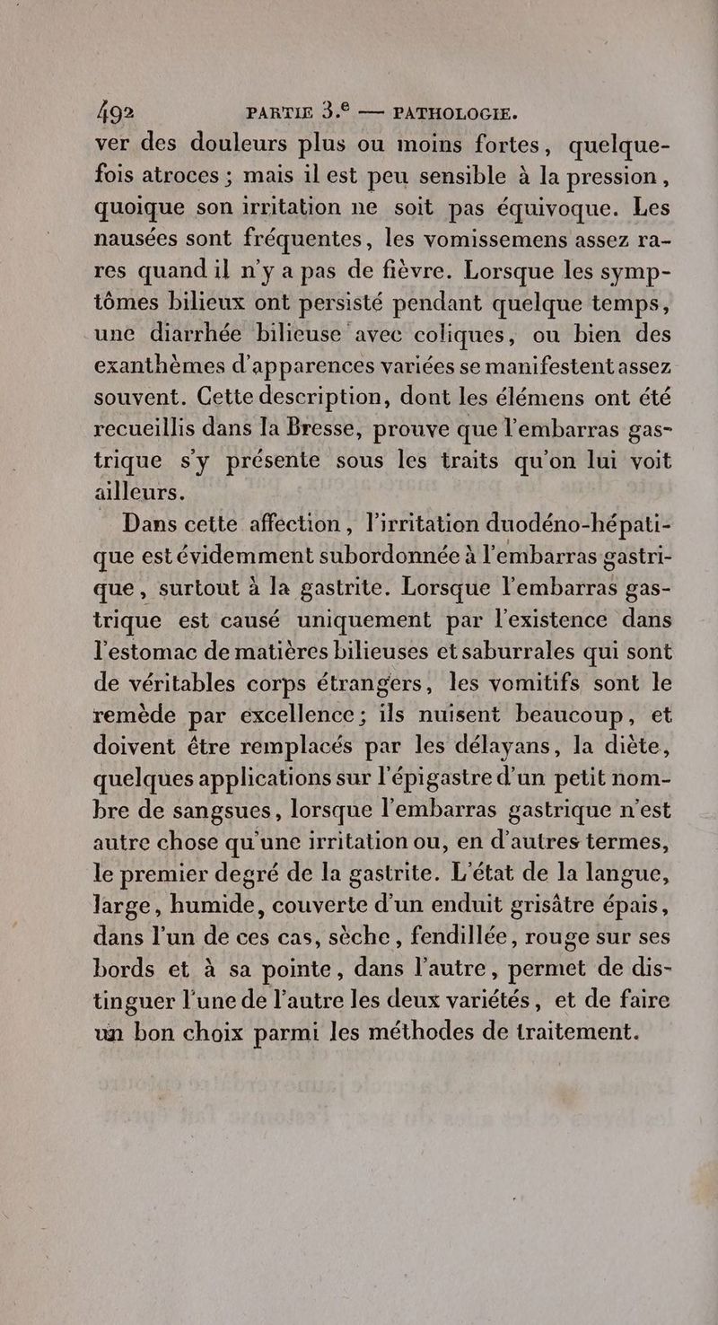 ver des douleurs plus ou moins fortes, quelque- fois atroces ; mais il est peu sensible à la pression, quoique son irritation ne soit pas équivoque. Les nausées sont fréquentes, les vomissemens assez ra- res quand il n'y a pas de fièvre. Lorsque les symp- tômes bilieux ont persisté pendant quelque temps, une diarrhée bilieuse avec coliques, ou bien des exanthèmes d'apparences variées se manifestent assez souvent. Cette description, dont les élémens ont été recueillis dans la Bresse, prouve que l'embarras gas- trique sy présente sous les traits qu'on lui voit ailleurs. : Dans cette affection, l'irritation duodéno-hépati- que est évidemment subordonnée à l'embarras gastri- que, surtout à la gastrite. Lorsque l'embarras gas- trique est causé uniquement par l'existence dans l'estomac de matières bilieuses et saburrales qui sont de véritables corps étrangers, les vomitifs sont le remède par excellence ; ils nuisent beaucoup, et doivent être remplacés par les délayans, la diète, quelques applications sur l'épigastre d’un petit nom- bre de sangsues, lorsque l'embarras gastrique n’est autre chose qu'une irritation ou, en d’autres termes, le premier degré de la gastrite. L'état de la langue, large, humide, couverte d'un enduit grisätre épais, dans l’un de ces cas, sèche, fendillée, rouge sur ses bords et à sa pointe, dans l’autre, permet de dis- tinguer l’une de l’autre les deux variétés, et de faire un bon choix parmi les méthodes de traitement.