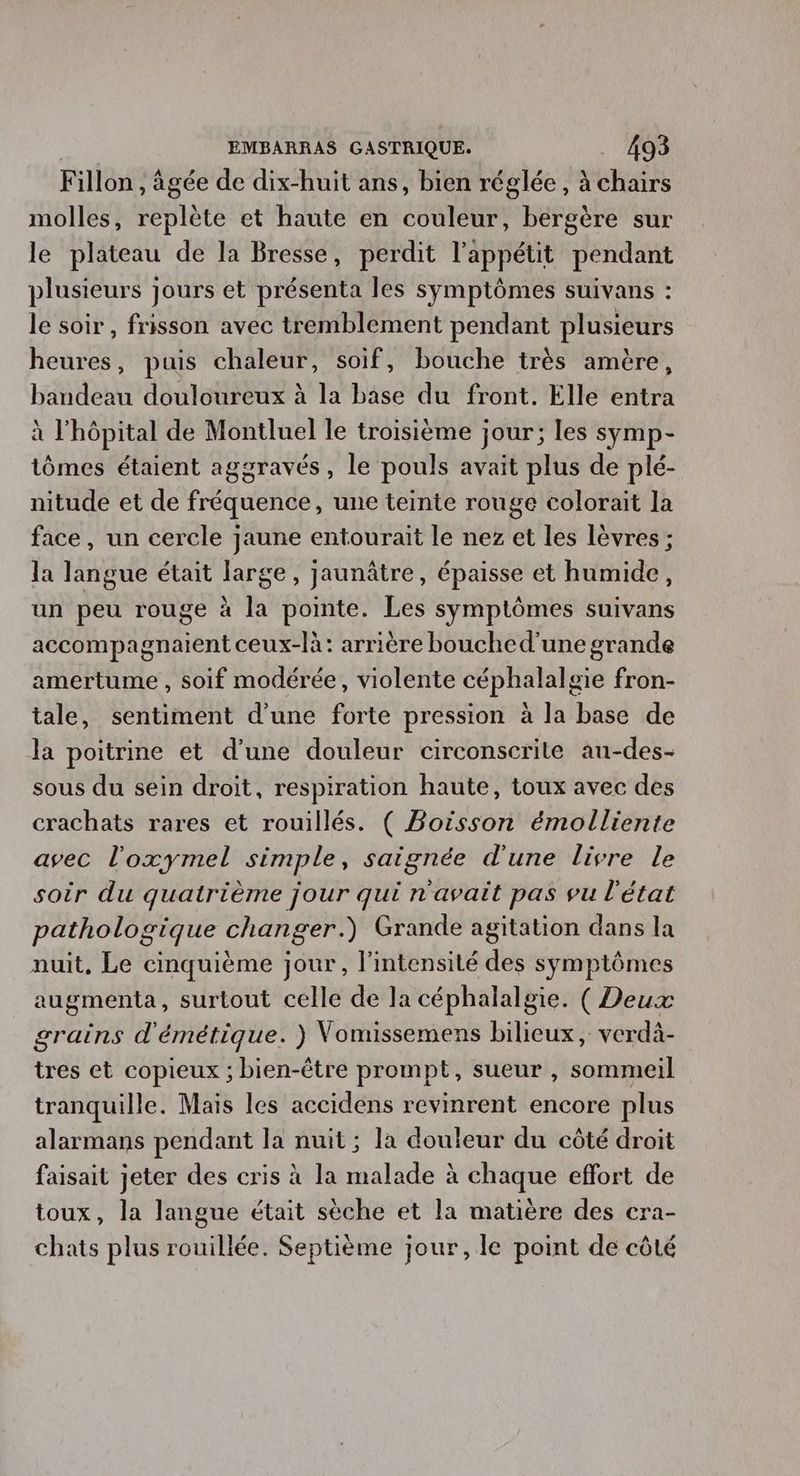 Fillon , âgée de dix-huit ans, bien réglée, à chairs molles, replète et haute en couleur, bergère sur le plateau de la Bresse, perdit l'appétit pendant plusieurs jours et présenta les symptômes suivans : le soir , frisson avec tremblement pendant plusieurs heures, puis chaleur, soif, bouche très amère, bandeau douloureux à la base du front. Elle entra à l'hôpital de Montluel le troisième jour; les symp- tômes étaient aggravés, le pouls avait plus de plé- nitude et de fréquence, une teinte rouge colorait la face, un cercle jaune entourait le nez et les lèvres ; la langue était large, jaunâtre, épaisse et humide, un peu rouge à la pointe. Les symptômes suivans accompagnaient ceux-là: arrière bouched'une grande amertume , soif modérée, violente céphalalgie fron- tale, sentiment d'une forte pression à la base de la poitrine et d’une douleur circonscrite au-des- sous du sein droit, respiration haute, toux avec des crachats rares et rouillés. ( Boisson émolliente avec l'oxymel simple, saignée d'une livre le soir du quatrième jour qui n'avait pas vu l'état pathologique changer.) Grande agitation dans la nuit, Le cinquième jour, l'intensité des symptômes augmenta, surtout celle de la céphalalgie. ( Deux grains d'émétique. ) Vomissemens bilieux, verdà- tres et copieux ; bien-être prompt, sueur , sommeil tranquille. Mais les accidens revinrent encore plus alarmans pendant la nuit ; la douleur du côté droit faisait jeter des cris à la malade à chaque effort de toux, la langue était sèche et la matière des cra- chats plus rouillée. Septième jour, le point de côté