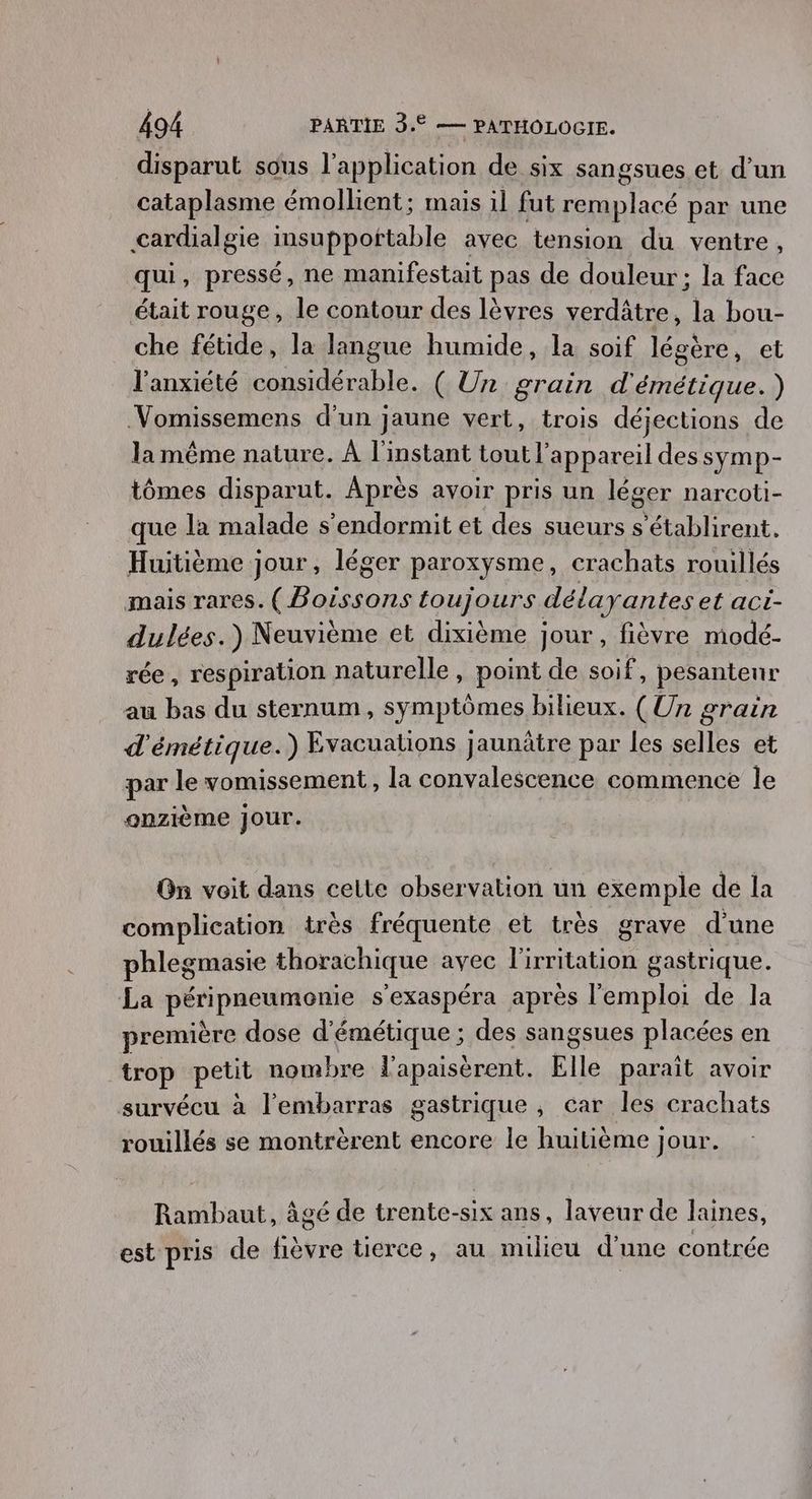 disparut sous l'application de six sangsues et d’un cataplasme émollient; mais il fut re par une cardialgie insupportable avec tension du ventre, qui, pressé, ne manifestait pas de douleur ; la face était rouge, le contour des lèvres verdâtre, la bou- che fétide, la langue humide, la soif légère, et l'anxiété considérable. ( Un grain d'émétique.) Vomissemens d'un jaune vert, trois déjections de la même nature. À l'instant tout? appareil des symp- tômes disparut. Après avoir pris un léger narcoti- que la malade s’endormit et des sueurs s’établirent. Huitième jour, léger paroxysme, crachats rouillés mais rares. Hours toujours délayantes et aci- dulées.) Neuvième et dixième jour, fièvre modé- rée , respiration naturelle, point de soif, pesanteur au bas du sternum, symptômes bilieux. (Un &amp; orain d'émétique.) Evacuations Jaunâtre par les ae et par le vomissement, la convalescence commence le onzième jour. On voit dans celte observation un exemple de la complication très fréquente et très grave d'une phlegmasie thorachique avec l'irritation gastrique. La pAripaetmone s'exaspéra après l'emploi de la première dose d'émétique ; des sangsues placées en trop petit nombre l’apaisèrent. Elle paraît avoir survécu à l'embarras gastrique , car les crachats rouillés se montrèrent encore le huitième jour. Rambaut, âgé de trente-six ans, laveur de laines, est pris de pa tierce, au milieu d’ une contrée