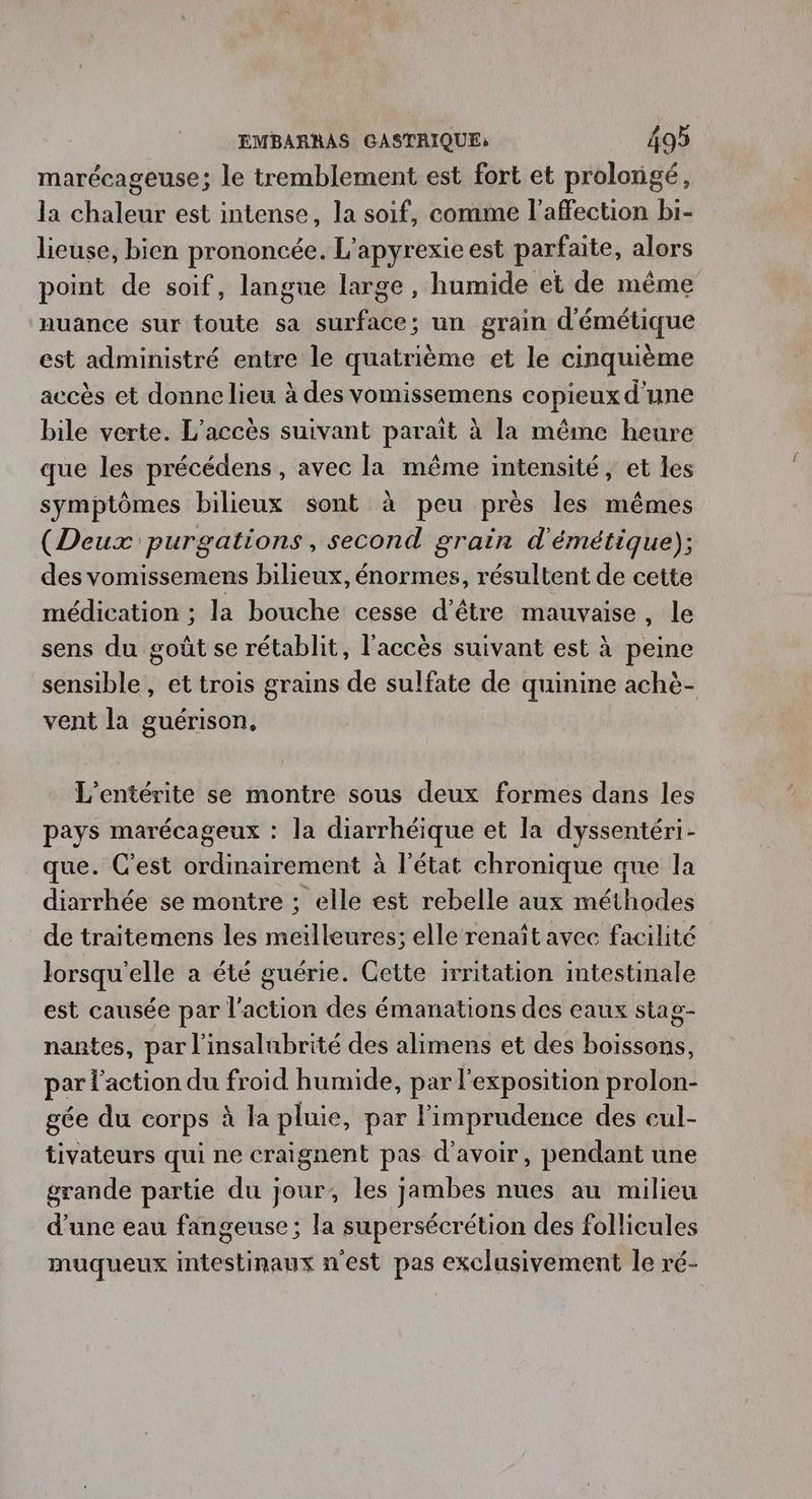 marécageuse; le tremblement est fort et prolongé, la chaleur est intense, la soif, comme l'affection bi- lieuse, bien prononcée. L'apyrexie est parfaite, alors point de soif, langue large, humide et de même nuance sur toute sa surface; un grain d'émétique est administré entre le quatrième et le cinquième accès et donne lieu à des vomissemens copieux d'une bile verte. L'accès suivant paraît à la même heure que les précédens, avec la même intensité, et les symptômes bilieux sont à peu près les mêmes (Deux purgations, second grain d'émétique); des vomissemens bilieux, énormes, résultent de cette médication ; la bouche cesse d’être mauvaise, le sens du goût se rétablit, l'accès suivant est à peine sensible, et trois grains de sulfate de quinine achè- vent la guérison, L'entérite se montre sous deux formes dans les pays marécageux : la diarrhéique et la dyssentéri- que. C'est ordinairement à l’état chronique que la diarrhée se montre ; elle est rebelle aux méthodes de traitemens les meilleures; elle renaît avec facilité lorsqu'elle a été guérie. Cette irritation intestinale est causée par l'action des émanations des eaux stag- nantes, par l'insalubrité des alimens et des boissons, par l'action du froid humide, par l'exposition prolon- gée du corps à la pluie, par l’imprudence des eul- tivateurs qui ne craignent pas d'avoir, pendant une grande partie du jour, les jambes nues au milieu d'une eau fangeuse; la supersécrétion des follicules muqueux intestinaux n'est pas exclusivement le ré-