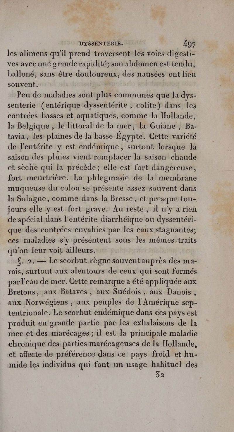 les alimens qu'il prend traversent les voies digesti- ves avec une grande rapidité; son abdomen est tendu, balloné, sans être douloureux, des nausées ont lieu souvent. Peu de maladies sont plus communes que la dys- senterie (entérique dyssentérite , colite) dans les contrées basses'et aquatiques, comme la Hollande, la Belgique , le littoral de la mer, la Guiane , Ba- tavia, les plaines de la basse Égypte. Cette variété de l’entérite y est endémique, surtout lorsque la saison des pluies vient remplacer la saison chaude et sèche qui la précède; elle est fort dangereuse, fort meurtrière. La phlegmasie de la membrane muqueuse du colon se présente assez souvent dans la Sologne, comme dans la Bresse, et presque tou- jours elle y est fort grave. Au reste , il n'y a rien de spécial dans l’entérite diarrhéique ou dyssentéri- que des contrées envahies par les eaux stagnantes; ces maladies s'y présentent sous les mêmes traits qu'on leur voit ailleurs. $. 2.— Le scorbut règne souvent auprès des ma- rais, surtout aux alentours de ceux qui sont formés par l’eau de mer. Cette remarque a été appliquée aux Bretons, aux Bataves ; aux Suédois , aux Danois, aux Norwégiens , aux peuples de l'Amérique sep- tentrionale. Le scorbut endémique dans ces pays est produit en grande partie par les exhalaisons de la mer et des marécages ; il est la principale maladie chronique des parties marécageuses de la Hollande, et affecte de préférence dans ce pays froid et hu- mide les individus qui font un usage habituel des 32