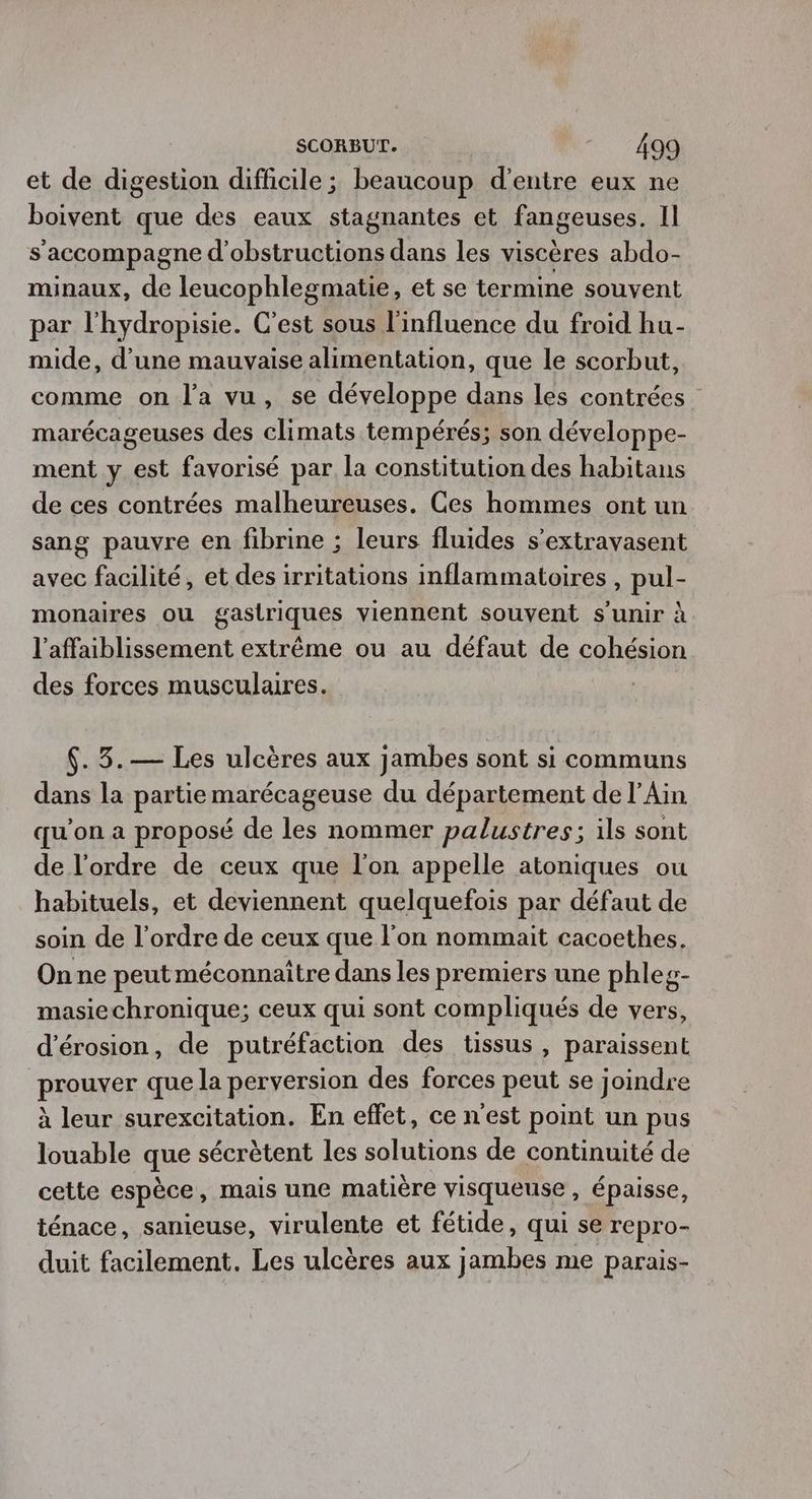 et de digestion difficile ; beaucoup d’entre eux ne boivent que des eaux stagnantes et fangeuses. Il s'accompagne d'obstructions dans les viscères abdo- minaux, de leucophlegmatie, et se termine souvent par l'hydropisie. C’est sous l'influence du froid hu- mide, d’une mauvaise alimentation, que le scorbut, comme on l’a vu, se développe dans les contrées marécageuses des climats tempérés; son développe- ment y est favorisé par la constitution des habitans de ces contrées malheureuses. Ces hommes ont un sang pauvre en fibrine ; leurs fluides s'extravasent avec facilité, et des irritations inflammatoires , pul- monaires ou gastriques viennent souvent s'unir à l’affaiblissement extrême ou au défaut de cohésion des forces musculaires. .3.— Les ulcères aux jambes sont si communs dans la partie marécageuse du département de l’Ain qu’on a proposé de les nommer palustres; ils sont de l’ordre de ceux que l'on appelle atoniques ou habituels, et deviennent quelquefois par défaut de soin de l’ordre de ceux que l’on nommait cacoethes. On ne peut méconnaître dans les premiers une phleg- masiechronique; ceux qui sont compliqués de vers, d’érosion, de putréfaction des tissus, paraissent prouver que la perversion des forces peut se joindre à leur surexcitation. En effet, ce nest point un pus louable que sécrètent les solutions de continuité de cette espèce, mais une matière visqueuse , épaisse, ténace, sanieuse, virulente et fétide, qui se repro- duit facilement. Les ulcères aux jambes me parais-