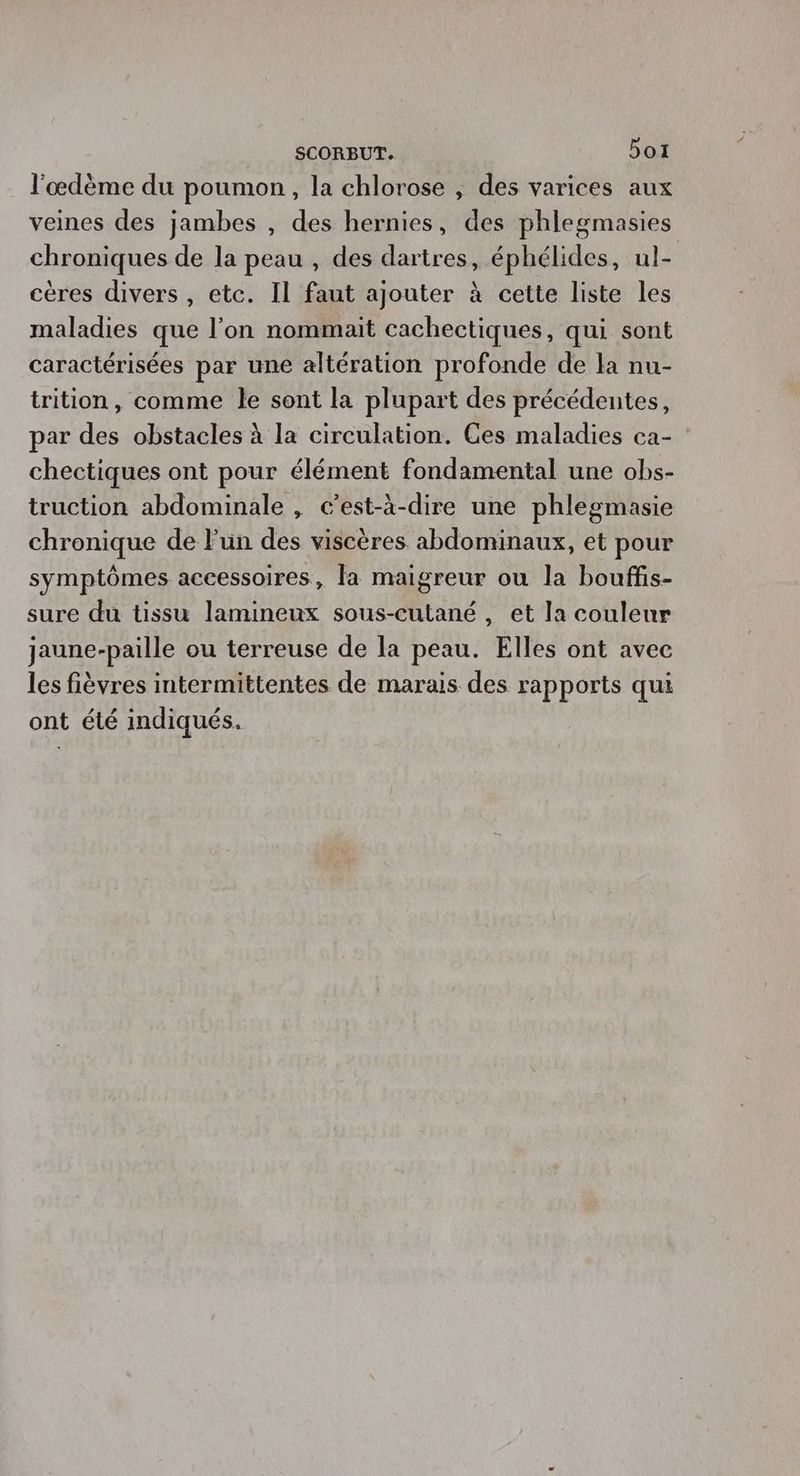 l'œdème du poumon, la chlorose , des varices aux veines des jambes , des hernies, des phlegmasies chroniques de la peau , des dartres, éphélides, ul- cères divers , etc. Il faut ajouter à cette liste les maladies que l'on nommait cachectiques, qui sont caractérisées par une altération profonde de la nu- trition, comme le sont la plupart des précédentes, par des obstacles à la circulation. Ces maladies ca- chectiques ont pour élément fondamental une obs- truction abdominale , c’est-à-dire une phlegmasie chronique de Fun des viscères abdominaux, et pour symptômes accessoires, la maigreur ou la bouffis- sure du tissu lamineux sous-cutané , et la couleur jaune-paille ou terreuse de la peau. Elles ont avec les fièvres intermittentes de marais des rapports qui ont été indiqués.
