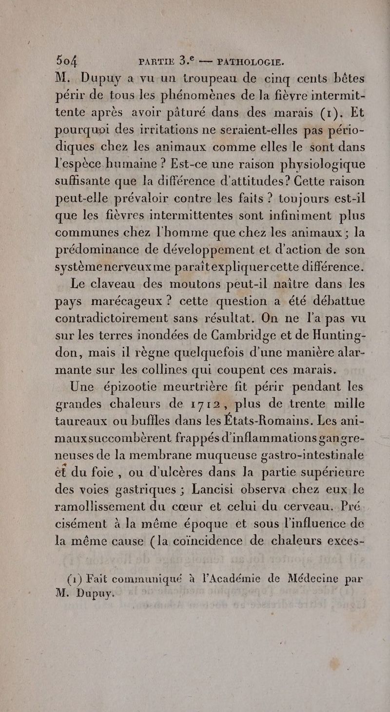 M. Dupuy à vu un troupeau de cinq cents bêtes périr de tous les phénomènes de la fièvre intermit- tente après avoir päturé dans des marais (1). Et pourquoi des irritations ne seraient-elles pas pério- diques chez les animaux comme elles le sont dans l'espèce humaine ? Est-ce une raison physiologique suffisante que la différence d’attitudes? Cette raison peut-elle prévaloir contre les faits ? toujours est-il que les fièvres intermittentes sont infiniment plus communes chez l'homme que chez les animaux; la prédominance de développement et d'action de son systèmenerveux me paraitexpliquercette différence. Le claveau des moutons peut-il naître dans les pays marécageux ? celte question a été débattue contradictoirement sans résultat. On ne l'a pas vu sur les terres inondées de Cambridge et de Hunting- don, mais il règne quelquefois d'une manière alar- mante sur les collines qui coupent ces marais. Une épizootie meurtrière fit périr pendant les grandes chaleurs de 1712, plus de trente mille taureaux ou bufiles dans les États-Romains. Les ani- mauxsuccombèrent frappés d'inflammations gangre- neuses de la membrane muqueuse gastro-mtestinale ét du foie, ou d’ulcères dans la partie supérieure des voies gastriques ; Lancisi observa chez eux.le ramollissement du cœur et celui du cerveau. Pré cisément à la même époque et sous l'influence de la même cause (la coïncidence de chaleurs exces- (1) Fait communiqué à l’Académie de Médecine par M. Dupuy. |
