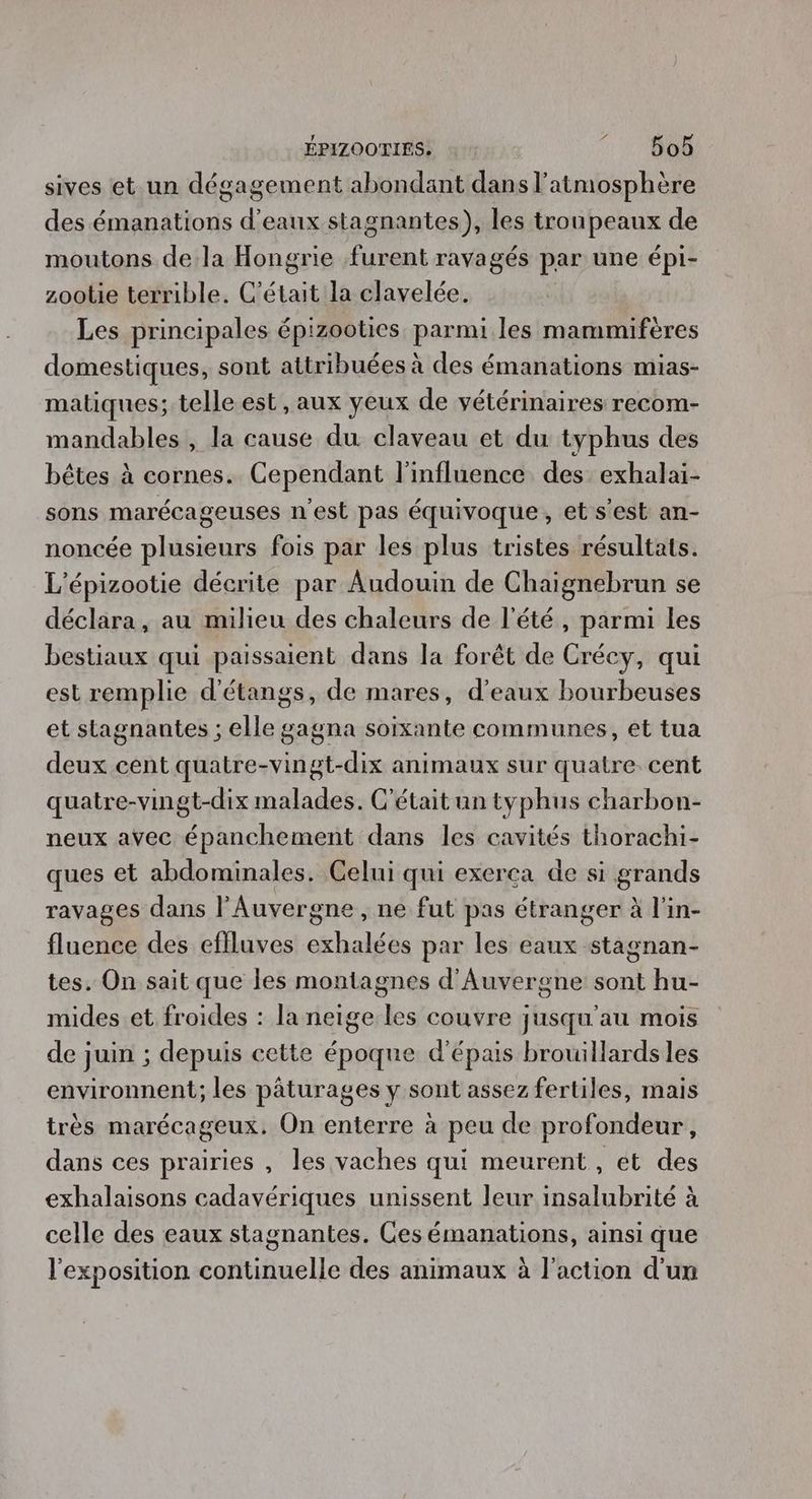 sives et un dégagement abondant dans l'atmosphère des émanations d'eaux stagnantes), les troupeaux de moutons de la Hongrie furent ravagés par une épi- zootie terrible. C'était la clavelée. Les principales épizooties parmi les mammifères domestiques, sont attribuées à des émanations mias- matiques; telle est, aux yeux de vétérinaires recom- mandables , la cause du. claveau et du typhus des bêtes à cornes. Cependant l'influence des exhalai- sons marécageuses n’est pas équivoque, et s'est an- noncée plusieurs fois par les plus tristes résultats. L'épizootie décrite par Audouin de Chaignebrun se déclara, au milieu des chaleurs de l'été, parmi les bestiaux qui pissaienh dans la forêt de Crécy, qui est remplie d'étangs, de mares, d'eaux bourbeuses et stagnantes ; elle gagna soixante communes, et tua deux cent quatre-vingt-dix animaux sur quatre. cent quatre-vingt-dix malades. C'était un typhus charbon- neux avec épanchement dans les cavités thorachi- ques et abdominales. Celui qui exerca de si grands ravages dans l'Auvergne , ne fut pas étranger à l'in- fluence des eflluves exhalées par les eaux stagnan- tes. On sait que les montagnes d'Auvergne sont hu- mides et froides : la neige les couvre jusqu'au mois de juin ; depuis cette époque d'épais brouillards les environnent,; les pâturages y sont assez fertiles, mais très marécageux. On enterre à peu de profondeur, dans ces prairies , les vaches qui meurent, et des exhalaisons cadavériques unissent leur insalubrité à celle des eaux stagnantes. Ces émanations, ainsi que l'exposition continuelle des animaux à l'action d'un
