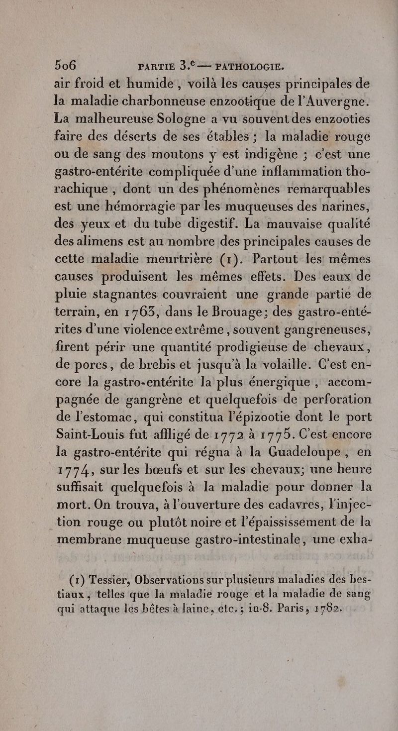air froid et humide , voilà les causes principales de la maladie charbonneuse enzootique de l'Auvergne. La malheureuse Sologne a vu souvent des enzooties faire des déserts de ses étables ; la maladie rouge ou de sang des moutons y est indigène ; c'est une gastro-entérite compliquée d'une inflammation tho- rachique , dont un des phénomènes remarquables est une hémorragie par les muqueuses des narines, des yeux et du tube digestif. La mauvaise qualité des alimens est au nombre des principales causes de cette maladie meurtrière (1). Partout les mêmes causes produisent les mêmes effets. Des eaux de pluie stagnantes couvraient une grande partie de terrain, en 1763, dans le Brouage; des gastro-enté- rites d’une violence extrême , souvent gangreneuses, firent périr une quantité prodigieuse de chevaux, de pores, de brebis et jusqu'à la volaille. C'est en- core la gastro-entérite la plus énergique ; accom- pagnée de gangrène et quelquefois de perforation de l'estomac, qui constitua l'épizootie dont le port Saint-Louis fut aflligé de 1772 à 1775. C’est encore la gastro-entérite qui régna à la Guadeloupe, en 1774, sur les bœufs et sur les chevaux; une heure suffisait quelquefois à la maladie pour donner la mort. On trouva, à l'ouverture des cadavres, Finjec- tion rouge ou plutôt noire et l'épaississement de la membrane muqueuse gastro-intestinale, une exha- (1) Tessier, Observations sur plusieurs maladies des bes- tiaux , telles que la maladie rouge et la maladie de sang qui attaque les bêtes à laine, etc. ; in-6. Paris, 1782.
