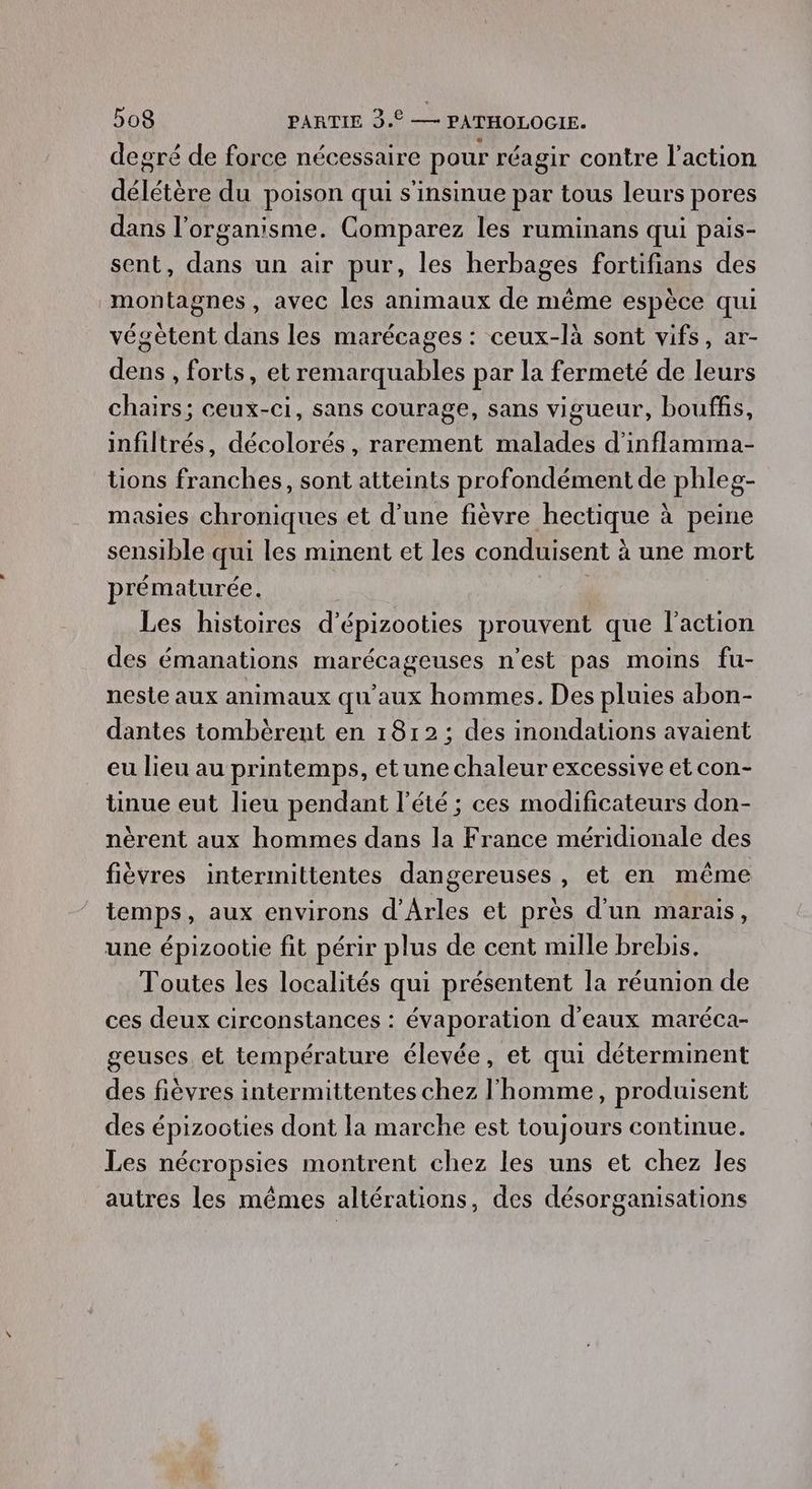 degré de force nécessaire pour réagir contre l’action délétère du poison qui s'insinue par tous leurs pores dans l'organisme. Comparez les ruminans qui pais- sent, dans un air pur, les herbages fortifians des montagnes, avec les animaux de même espèce qui végètent dans les marécages : ceux-là sont vifs, ar- dens , forts, et remarquables par la fermeté de leurs chairs; ceux-ci, sans courage, sans vigueur, bouffis, infiltrés, décolorés, rarement malades d'inflamma- tions franches, sont atteints profondément de phleg- masies chroniques et d’une fièvre hectique à peine sensible qui les minent et les conduisent à une mort prématurée. Les histoires d'épizooties prouvent que l’action des émanations marécageuses n'est pas moins fu- neste aux animaux qu'aux hommes. Des pluies abon- dantes tombèrent en 1812: des inondations avaient eu lieu au printemps, etune chaleur excessive et con- tinue eut lieu pendant l'été ; ces modificateurs don- nèrent aux hommes dans la France méridionale des fièvres intermittentes dangereuses , et en même temps, aux environs d'Arles et près d'un marais, une épizootie fit périr plus de cent mille brebis. Toutes les localités qui présentent la réunion de ces deux circonstances : évaporation d'eaux maréca- geuses et température élevée, et qui déterminent des fièvres intermittentes chez l'homme, produisent des épizooties dont la marche est toujours continue. Les nécropsies montrent chez les uns et chez les autres les mêmes altérations, des désorganisations