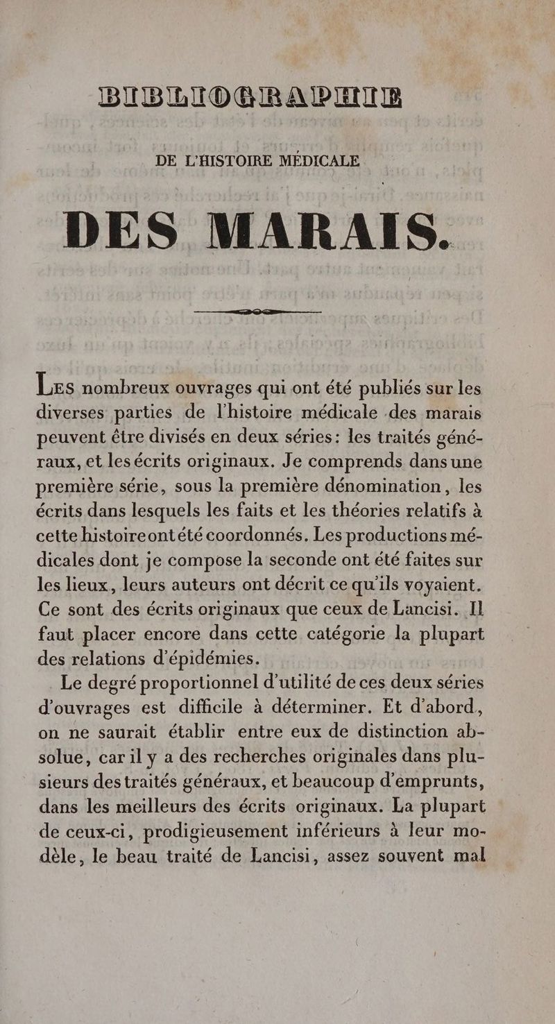 BIBRIOBRAPEIE DE L'HISTOIRE MÉDICALE DES MARAIS. Les nombreux ouvrages qui ont été publiés sur les diverses parties de l'histoire médicale .des marais peuvent être divisés en deux séries: les traités géné- raux, et les écrits originaux. Je comprends dans une première série, sous la première dénomination, les écrits dans lesquels les faits et les théories relatifs à cette histoireontété coordonnés. Les productions mé- dicales dont je compose la seconde ont été faites sur les lieux, leurs auteurs ont décrit ce qu'ils voyaient. Ce sont des écrits originaux que ceux de Lancisi. Il faut placer encore dans cette catégorie la plupart des relations d'épidémies. Le degré proportionnel d'utilité de ces deux séries d'ouvrages est difficile à déterminer. Et d'abord, on ne saurait établir entre eux de distinction ab- solue, car il y a des recherches originales dans plu- sieurs destraités généraux, et beaucoup d'emprunts, dans les meilleurs des écrits originaux. La plupart de ceux-ci, prodigieusement inférieurs à leur mo- dèle, le beau traité de Lancisi, assez souvent mal