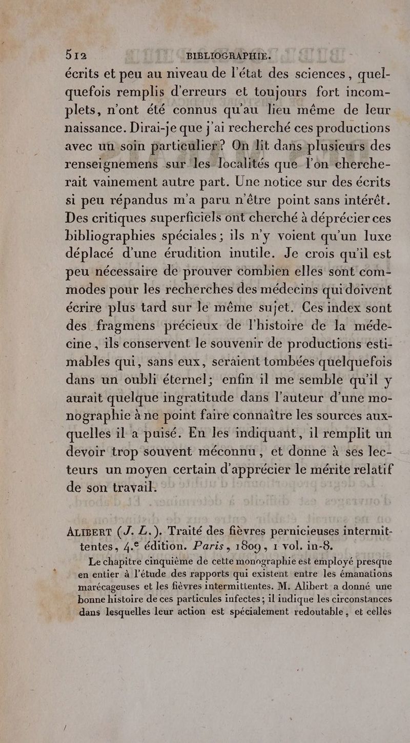 écrits et peu au niveau de l'état des sciences, quel- quefois remplis d'erreurs el toujours fort incom- plets, n’ont été connus qu'au lieu même de leur naissance. Dirai-je que j'ai recherché ces productions avec uu soin particulier? On lit dans plusieurs des renseignemens sur les localités que l’on cherche- rait vainement autre part. Une notice sur des écrits si peu répandus m'a paru n'être point sans intérêt. Des critiques superficiels ont cherché à déprécier ces bibliographies spéciales ; ils n'y voient qu'un luxe déplacé d’une érudition inutile. Je crois qu'il est peu nécessaire de prouver combien elles sont com- modes pour les recherches des médecins qui doivent écrire plus tard sur le même sujet. Ces index sont des fragmens précieux de l'histoire de la méde- cine , ils conservent le souvenir de productions esti- mables qui, sans eux, seraient tombées quelquefois dans un oubli éternel; enfin il me semble qu'il y aurait quelque ingratitude dans l’auteur d’une mo- nographie à ne point faire connaître les sources aux- quelles il a puisé. En les indiquant, il remplit un devoir trop souvent méconnu, et donne à ses lec- teurs un moyen certain d'apprécier le mérite relatif de son travail. ALIBERT (J. L.). Traité des fièvres pernicieuses intermit- tentes, 4.© édition. Paris, 1809, 1 vol. in-8. Le chapitre cinquième de cette monographie est employé presque en entier à l’étude des rapports qui existent entre les émanations marécageuses et les fièvres intermittentes. M. Alibert a donné une _ bonne histoire de ces particules infectes ; il indique les circonstances dans lesquelles leur action est spécialement redoutable, et celles