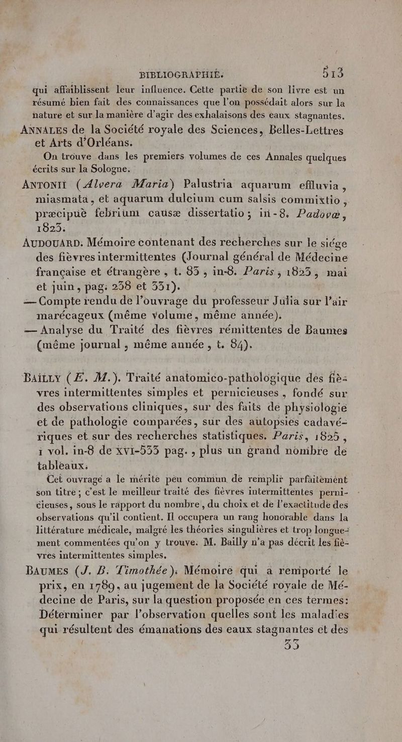 qui affaiblissent leur influence. Cette partie de son livre est un résumé bien fait des connaissances que l’on possédait alors sur la nature et sur la manière d’agir des exhalaisons des eaux stagnantes. ANNALES de la Société royale des Sciences, Belles-Lettres et Arts d'Orléans. On trouve dans les premiers volumes de ces Annales quelques écrits sur la Sologne. ANTONIT (Ælvera Maria) Palustria aquarum effluvia, miasmata , et aquarum dulcium cum salsis commixtio, præcipuè febrium causæ dissertatio ; in-8, Padovéæ, 1420: AUDOUARD. Mémoire contenant des recherches sur le siége des fièvres intermittentes (Journal général de Médecine française et étrangère , t. 65 , in-8. Paris ; 1825, mai et juin, pag: 258 et 331). — Compte rendu de l’ouvrage du professeur Julia sur Pair marécageux (même volume, même année). — Analyse du Traité des fièvres rémittentes de Baumes (même journal ; même année, t. 84). Baitry (Æ. M.). Traité anatomico-pathologique dés fiè: vres intermittentes simples et pernicieuses , fondé sur des observations cliniques, sur des faits de physiologie et de pathologie comparées, sur des autopsies cadavé- riques et sur des recherches statistiques. Paris, 1825, ï vol. in-8 de xvi-5355 pag. , plus un grand nonibre de tableaux. Cet ouvrage a le mérite pêu commun de remplir parfaitemént son titre; c’est le meilleur traité des fièvres intermittentes perni- cieuses, sous le rapport du nombre, du choix et de l’exactitude des observations qu’il contient. Il occupera un rang honorable dans la littérature médicale, malgré les théories singulières et trop longue- ment commentées qu'on y trouve: M. Bailly n’a pas décrit les fiè- vres intermittentes simples. BAUMES (J. B. Timothée); Mémoire qui a remporté le prix, en 1789, au jugement de la Société royale de Mé- decine de Paris, sur la question proposée en ces termes: Déterminer par l'observation quelles sont les maladies qui résultent des émanations des eaux stagnantes ct des 33
