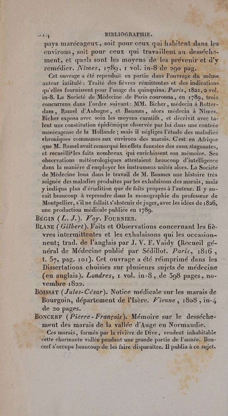 pays marécageux, soit pour ceux qui habitentidans les” environs, soit pour ceux qui travaillent an desséche- ment, et quels sont Îles moyens de les prévenir et d’y remédier. /Vimes, 1789, 1 vol. in-8 de 290 pag. Cet ouvrage à été reproduit en partie dans Pouvrage du même auteur snéttélé Traité des fièvres rémittentes et des indications qu’elles fournissent pour l'usage du quinquina. Paris, 1821, 2 vol. in-8. La Societé de Mhletine de Paris couronna, en 1780, trois concurrens dans l’ordre suivant : MM. Bicher, médecin à Rotter- dam, Ramel d’Aubagne, et Baumes, alors médecin à Nîmes. Bicher exposa avec soin les moyens curatifs, et décrivit avec ta- lent une constitution épidémique observée par lui dans uné contrée marécageuse de la Hollande ; maïs il négligea l'étude des maladies ehrohiques communes aux environs dés marais. C’est en Afrique que M. Ramel avait remarqué les effets funestes des eaux stagnantes, et recueillitles faits nombreux qui enrichissent son mémoire. Ses observations météorologiques attestaient beaucoup d'intelligence dans la manière d'employer les instrumens usités alors. La Société de Médecine loua dans le travail de M. Baumes une histoire très soignée des maladies produites par les exhalaisons des marais, mais y indiqua plus d’érudition que de faits propres à l’auteur. Il y au- rait beaucoup à reprendre dans la monographie du professeur de Montpellier, s’il ne fallait s'abstenir de juger, avec Les idées de 1826, une production médicale publiée en 1789. BÉGIN (L.J.). Foy. FouRNIER. BLANE ( Gilbert). Faits et Observations concernant les fiè- vres intermittentes et les exhalaisons qui les occasion- nent; trad. de l'anglais par J. V. F. Vaidy (Recueil gé- néral de Médecine publié par Sédillot. Paris, 1816, 1. 57, pag. 101). Get ouvrage a été réimprimé dans E Dissertations choisies sur plusieurs sujets de médecine (en anglais). Londres, x vol. in-3, de 598 pages, no- vembre 1822. BorssaT (Jules- César). Noticé médicale sur les marais de Bourgoin, département de l’fsère. ’ienne , 1808 , in-4 de 20 pages. BoNcERF (Pierre - François). Mémoire sur le desséche- ment des marais de la vallée d'Auge en Normandie. Ces marais, formés par la rivière de Dive, rendent inhabitable cette charmante vallée pendant une grande partie de l’année, Bon- cerf s’occupa beaucoup de les faire disparaître. Il publia à ce sujet,