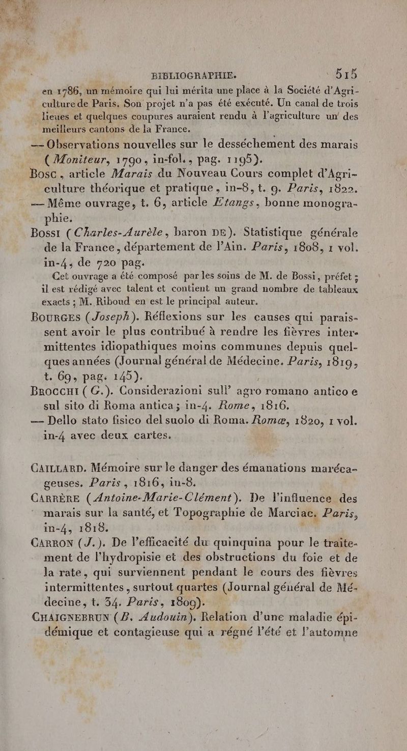 en 1786, un mémoire qui lui mérita une place à la Société d’Agri- culture de Paris. Son projet n’a pas été exécuté. Un canal de trois _ lieues et quelques coupures auraient rendu à l’agriculture un’ des meilleurs cantons de la France. | — Observations nouvelles sur le desséchement des marais _ (Moniteur, 1790, in-fol., pag. 1195). Bosc , article Marais du Nouveau Cours complet d’Agri- culture théorique et pratique, in-8,t. 9. Paris, 1822. — Même ouvrage, t. 6, article Ætangs, bonne monogra- hie. Bosst ( Charles-Aurèle, baron DE). Statistique générale de la France, département de lAin. Paris, 1808, 1 vol. in-4, de 720 pag. Cet ouvrage a été composé par les soins de M. de Bossi, préfet ; il est rédigé avec talent et contient un grand nombre de tableaux exacts ; M. Riboud en est le principal auteur. BourGEs (Joseph). Réflexions sur les causes qui parais- sent avoir le plus contribué à rendre les fièvres inter mittentes idiopathiques moins communes depuis quel- ques années (Journal général de Médecine. Paris, 1819, t. 69, pag. 145). Broccui ( G.). Considerazioni sul! agro romano antico e sul sito di Roma antica; in-4. Rome, 1816. — Deilo stato fisico del suolo di Roma. Romæ, 1820, 1 vol. in-4 avec deux cartes. GAILLARD. Mémoire sur le danger des émanations maréca- geuses. Paris, 1816, in-8. CARPRÈRE (Antoine-Marie-Clément). De l'influence des marais sur la santé, et Topographie de Marciac. Paris, in-4, 1819. CARRON (J.). De lefficacité du quinquina pour le traïte- ment de l’hydropisie et des obstructions du foie et de la rate, qui surviennent pendant le cours des fièvres intermittentes, surtout quartes (Journal général de Mé- decine, t. 34. Paris, 1809). CHAIGNEBRUN (2, Audouin). Relation d’une maladie épi- démique et contagieuse qui a régné l'été et l'automne