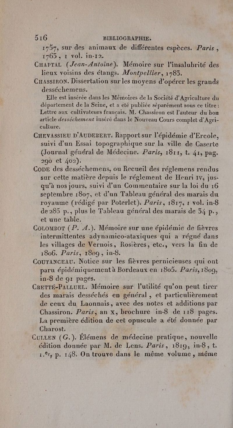 1757, sur des animaux de différentes espèces. Paris , 1765, 1 vol. in-12. CHAPTAL (Jean-Antoine). Mémoire sur l’insalubrité des lieux voisins des étangs. Montpellier, à 703. CHassIRON. Dissertation sur les moyens d'opérer les grands desséchemens. Elle est insérée dans les Mémoires de la Société d'Agriculture du département de la Seine, et a eté publiée séparément sous ce titre : Lettre aux cultivateurs français. M. Chassiron est l’auteur du bon article desséchement inséré dans le Nouveau Cours complet d’Agri- culture. CHEVASSIEU D'AUDEBERT. Rapport sur l'épidémie d’Ercole, suivi d’un Essai topographique sur la ville de Caserte (Journal général de Médecine. Paris, 1811, t. 41, pag. 290 et 402). CopE des desséchemens, ou Recueil des réglemens rendus sur cette matière dépuis le réglement de Henri 1v, jus: qu’à nos jours, suivi d’un Commentaire sur la loi du 16 septembre 1807, et d’un Tableau général des marais du royaume (rédigé par Poterlet), Paris, 1817, 1 vol. in-8 de 285 p., plus le Tableau général des marais de 34 p., et une table, Corousot (P. 4.). Mémoire sur une épidémie de fièvres intermittentes adynamico-ataxiques qui a régné dans les villages de Vernois, Rosières, etc., vers la fin de 1806. Paris 1809 , in-6. CouTANCEAU. Notice sur les fièvres pernicieuses qui ont paru épidémiquement à Bordeaux en 1805. Paris, 1809, in-6 de 91 pagés. CRETTÉ-PALLUEL. Mémoire sur l’utilité qu’on peut tirer des marais desséchés en général , et particulièrement de ceux du Laonnais, avec des notes et additions par Chassiron. Paris, an x, brochure in-8 de 118 pages. La première édition de cet opuscule a été donnée par Charost, CULEEN (G.). Élémens de médecine pratique, nouvelle édition donnée par M. de Lens, Paris, 1819, in-8, t. 1.%r, p. 148. On trouve dans le même volume , même