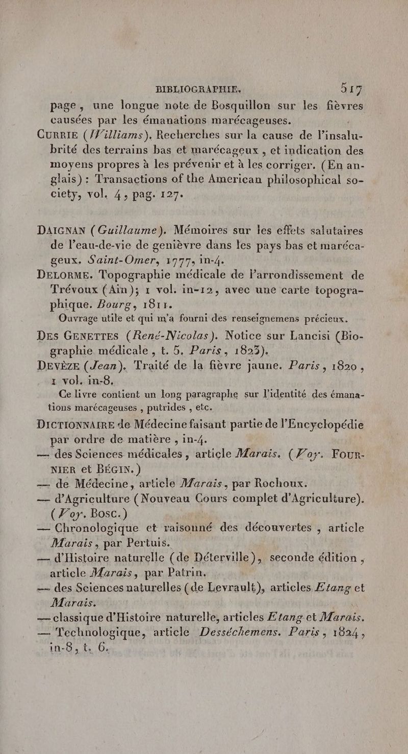 page, une longue note de Bosquillon sur les fièvres causées par les émanations marécageuses. CURRIE (/’illiams), Recherches sur la cause de Vtsalu brité des terrains bas et marécageux , et indication des moyens propres à les prévenir et à les corriger. (En an- glais) : Transactions of the American philosophical so- ciety, vol. 4, pag. 127. DAIGNAN ( Guillaume). Mémoires sur les effets salutaires de l’eau-de-vie de genièvre dans les pays bas et maréca- geux. Saint-Omer, 1777, in-4. DELORME. Topographie médicale de larrondissement de Trévoux (Aïn); r vol. in-12, avec une carte topogra- phique. Bourg, 1811. Ouvrage utile et qui m'a fourni des renseignemens précieux. Des GENETTES (René-Nicolas). Notice sur Lancisi (Bio- graphie médicale , t. 5. Paris, 1825). DEVÈZE (Jean). Traité de la fièvre jaune. Paris, 1820, x vol. in-8, Ce livre contient un long paragraphe sur l’identité des émana- tions marécageuses , putrides , etc. DICTIONNAIRE de Médecine faisant partie de l'Encyclopédie par ordre de matière , in-4. — des Sciences médicales, article Marais. (Por. Four- NIER et BÉGIN.) — de Médecine, article Marais, par Rochoux. — d'Agriculture (Nouveau Cours complet d'Agriculture). (For. Bosc.) — Chronologique et se des découvertes , article Marais, par Pertuis. — d'Histoire naturelle (de Déterville), seconde édition , article Marais, par Patrin, _— des Sciences naturelles (de Levrault), articles Ezang et Marais. — classique d'Histoire naturelle, articles Etang ct Mardi. — Technologique, article Desséchemens. Paris, 1624, in-8, t. 6.