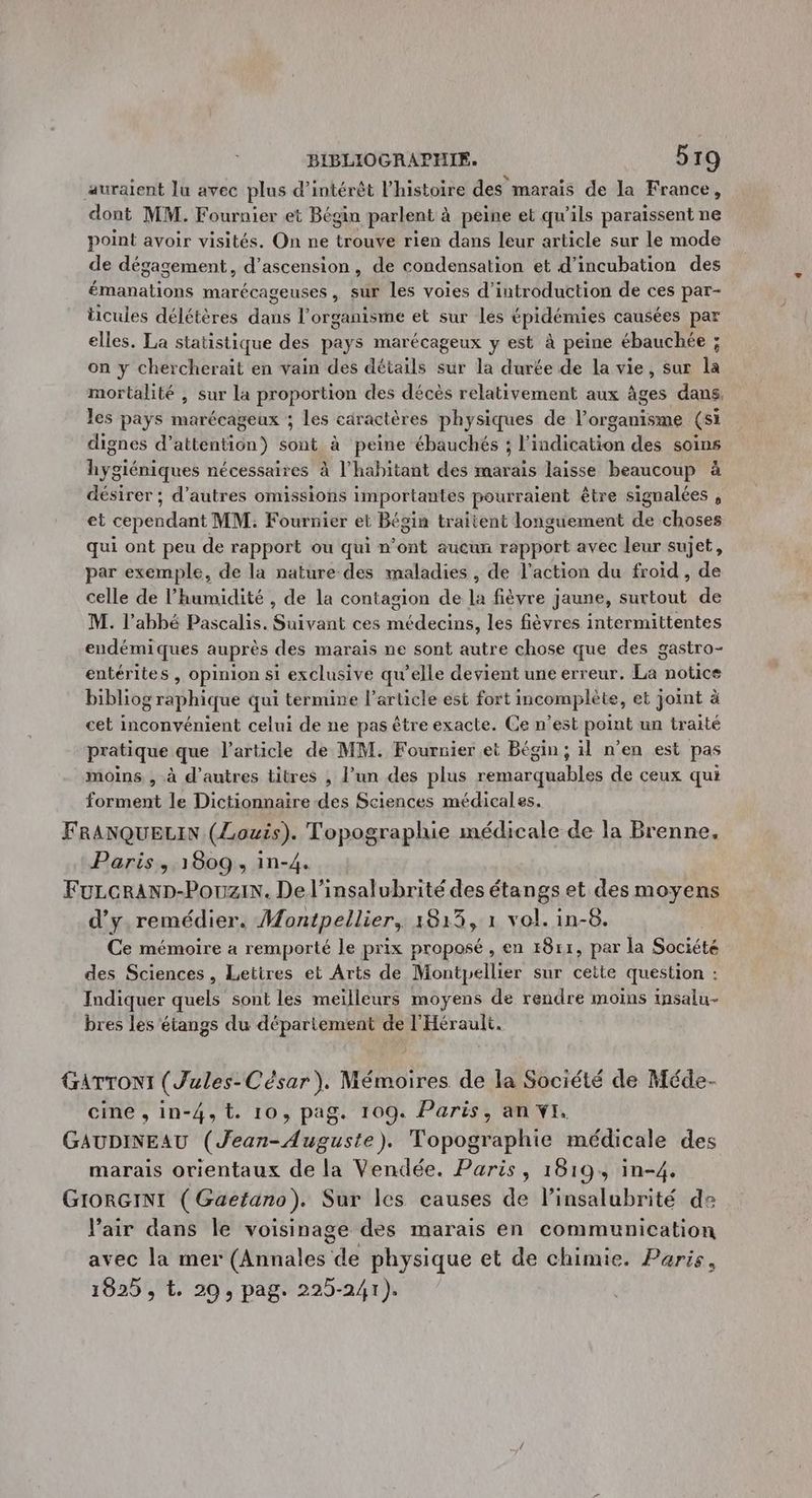 auraient lu avec plus d'intérêt l’histoire des marais de la France, dont MM. Fournier et Bégin parlent à à peine et qu'ils paraissent ne point avoir visités. On ne trouve rien dans leur article sur le mode de dégagement, d’ascension, de condensation et d’incubation des émanations marécageuses , sur les voies d'introduction de ces par- ticules délétères dans l'organisme et sur les épidémies causées par elles. La statistique des pays marécageux y est à peine ébauchée ; on y chercherait en vain des détails sur la durée de la vie, sur la mortalité , sur la proportion des décès relativement aux âges dans. les pays marécageux ; les caractères physiques de l’organisme (si dignes d’attention) sont à peine ébauchés ; l'indication des soins hygiéniques nécessaires à l'habitant des marais laisse beaucoup à désirer ; d’autres omissions importantes pourraient être signalées , et cependant MM. Fournier et Bégin traitent longuement de choses qui ont peu de rapport ou qui n’ont aueun rapport avec leur sujet, par exemple, de la nature des maladies , de l'action du froid , de celle de l'humidité , de la contagion de di fièvre jaune, surtout de M. l’abhé Pascalis. Shérdnt ces à 4 les fièvres intermittentes endémiques auprès des marais ne sont autre chose que des gastro- entérites , opinion si exclusive qu’elle devient une erreur. La notice bibliog graphique qui termine l’article est fort mcomplète, et joint à cet inconvénient celui de ne pas être exacte. Ce n’est point un traité pratique que l’article de MM. Fournier et Bégin, il n’en est pas moins , à d’autres titres , l’un des plus RO AL Av de ceux qui forment le Dictionnaire des Sciences médicales. FRANQUELIN (Louis). Topographie médicale de la Brenne. Paris, 1809, in-4. FuLcerAnp-Pouzix. Del’insalubrité des étangs et des moyens d'y. remédier. Montpellier, 1813, 1 vol. in-8. | Ce mémoire a remporté le prix proposé , en 18rr, par la Société des Sciences, Lettres et Arts de Montpellier sur cette question : Indiquer quels sont les meiïlleurs moyens de rendre moins insalu- bres les étangs du département de l'Hérault. GATTONI (Jules- César). Mémoires de la Société de Méde- cine , in-4, L. 10, pag. 109. Paris, an vi. GAUDINEAU (our butte) Topographie médicale des marais orientaux de la Vendée. Paris, 1819, in-4. GIORGINI (Gaetano). Sur les causes de l’insalubrité de l'air dans le voisinage des marais en communication avec la mer tasse de physique et de chimie. Paris, 1825 , t. 20, pag. 225-241).