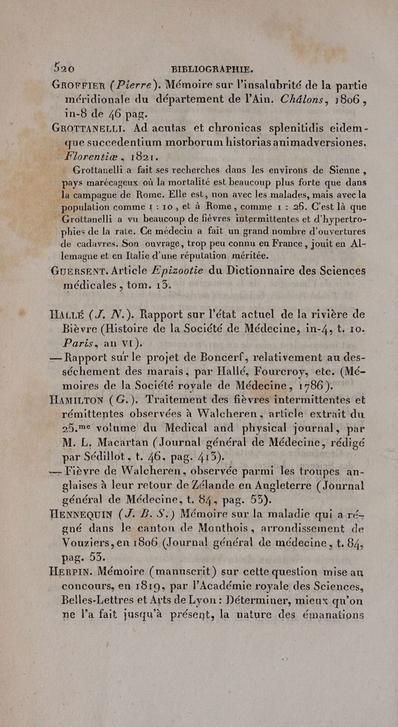 GROFFIER (Pierre). Mémoire sur linsalubrité de la partie méridionale du département de l'Ain. Chélons, 1806, in-8 de 46 pag. GROTTANELLI. Ad acutas et chronicas splenitidis eidem- _que succedentium morborum historias animadversiones, _ Florentiæ, 1821. Grottanelli a fait ses recherches dans les environs de Sienne, pays marécageux où la mortalité est beaucoup plus forte que dans la campagne He Rome. Elle est, non avec les malades, mais avec la population comme 1 : 10, et à Roue comme 1 : 26. C’est là que Grottanelli a vu beaucoup de fièvres à. AUTRES et d’hypertro- phies de la rate. Ce médecin à fait un grand nombre d’ouvertures de cadavres. Son ouvrage, trop peu connu en France, jouit en Al- lemagne et en Italie d’une réputation méritée. GuersenT. Article Epizootie du Dictionnaire des Sciences médicales , tom. 13. HALLÉ (Z. N.). Rapport sur l’état actuel de la rivière de Bièvre (Histoire de la Société de Médecine, in-4, t. 10. Paris, an VI). — Rapport sur le projet de Boncerf, relativement au des- séchement des marais, par Hallé, Fourcroy, ete. (Mé- moires de la Société royale de Médecine, 1786). HAMILTON (G.). Traitement des fièvres intermittentes et rémittentes observées à Walcheren, article extrait du 25.%e volume du Medical and physical journal, par M. L, Macartan (Journal général de Médecine, rédigé par « Sédillot , t. 46, pag. 415). — Fièvre de Walcheren, observée parmi les troupes an- glaises à leur retour de Zélande en Angleterre (Journal général de Médecine, t. 84, pag. 53). HENNEQUIN (J. B. S.) Mémoire sur la maladie qui a ré- gné dans le canton de Monthois, arrondissement de Vouziers, en 1806 (Journal général de médecine, t, 84; pag. 53. Herpin. Mémoire (manuscrit) sur cette question mise au concours, en 1819, par l’Académie royale des Sciences, Belles-Lettres et Arts de Lyon : Déterminer, mieux qu’on ne l’a fait jusqu’à présent, la nature des émanations