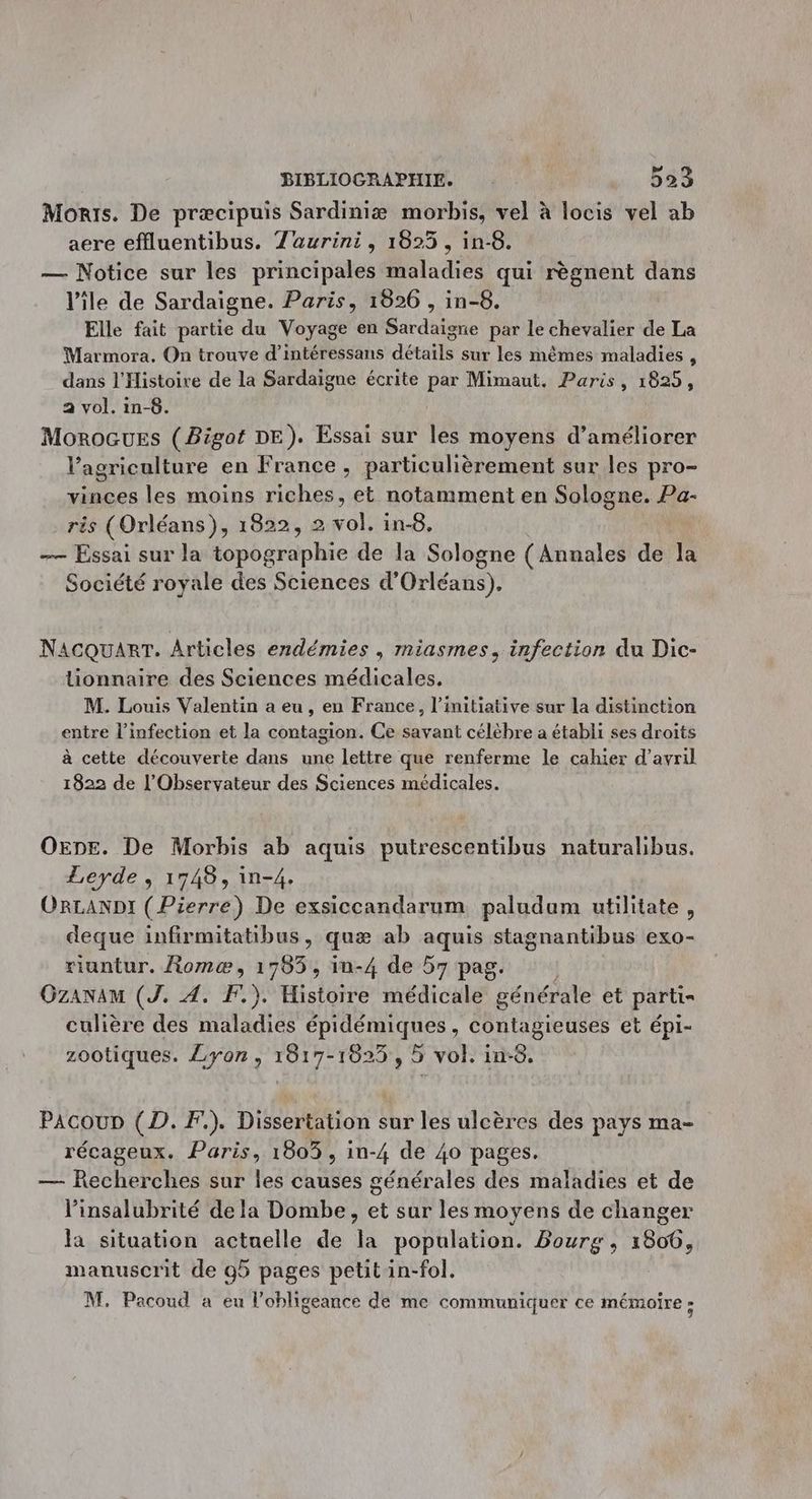Monts. De præcipuis Sardiniæ morbis, vel à locis vel ab aere effluentibus. Z'aurini, 1825, in-8. — Notice sur les principales maladies qui règnent dans l'ile de Sardaigne. Paris, 1826 , in-8. Elle fait partie du Voyage en Sardaigne par le chevalier de La Marmora. On trouve d’intéressans détails sur les mêmes maladies , dans l'Histoire de la Sardaigne écrite par Mimaut. Paris, 1825, a vol. in-8. Morocues (Bigat DE). Essai sur les moyens d'améliorer l’agriculture en France , particulièrement sur les pro- vinces les moins riches, et notamment en Sologne. Pa- ris (Orléans), 1822, 2 vol. in-8. — Essai sur la role de la Sologne (Annales de Ja Société royale des Sciences d’ OA ED: NAcQuART. Articles endémies , miasmes, infection du Dic- lionnaire des Sciences médicales. M. Louis Valentin a eu, en France, l’initiative sur la distinction entre l'infection et la contagion. Ce savant célèbre a établi ses droits à cette découverte dans une lettre que renferme le cahier d'avril 1822 de L'Observateur des Sciences médicales. OEnE. De Morbis ab aquis putrescentibus naturalibus. Leyde , 1748, in-4. ORLANDI ( Pierre) De exsiccandarum paludum utilitate, deque infirmitatibus, quæ ab aquis stagnantibus exo- riuntur. Romæ, 17853, in-4 de 57 pag. Gzanam (J. 4. F.). Histoire médicale générale et parti culière des maladies épidémiques, contagieuses et épi- zootiques. Lyon, 1817-1825, 5 vol. in-8. PAcoup (D. F.). Dissertation sur les ulcères des pays ma- récageux. Paris, 1803, in-4 de 40 pages. — Recherches sur les causes générales des maladies et de linsalubrité de la Dombe, et sur les moyens de changer la situation actuelle de la population. Bourg, 1806, manuscrit de g5 pages petit in-fol. M. Pacoud a eu l’obligeance de me communiquer ce mémoire :